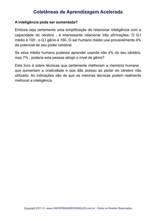 A inteligência pode ser aumentada?
Embora seja certamente uma simplificação de relacionar inteligência com a
capacidade do cérebro , é interessante relacionar três afirmações: O Q.I
médio é 100 , o Q.I gênio é 160. O ser humano médio usa provavelmente 4%
da potencial de seu poder cerebral.
Se essa média humana pudesse aprender usando não 4% do seu cérebro,
mas 7% , poderia esta pessoa atingir o nível de gênio?
Este livro é sobre técnicas que certamente melhoram a memória humana ,
que aumentam a criatividade e que dão acesso ao poder do cérebro não
utilizado. As indicações são de que as mesmas técnicas podem realmente
melhorar a inteligência.
Coletâneas de Aprendizagem Acelerada
Copyright 2011 © - www.UNIVERSIDADEDOINGLES.com.br - Todos os Direitos Reservados
 