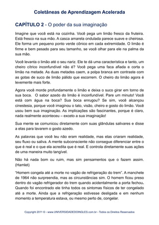 CAPÍTULO 2 - O poder da sua imaginação
Imagine que você está na cozinha. Você pega um limão fresco da fruteira.
Está fresco na sua mão. A casca amarela ondulada parece suave e cheirosa.
Ele forma um pequeno ponto verde cônico em cada extremidade. O limão é
firme e bem pesado para seu tamanho, se você olhar para ele na palma da
sua mão.
Você levanta o limão até o seu nariz. Ele te dá uma característica e tanto, um
cheiro cítrico inconfundível não é? Você pega uma faca afiada e corta o
limão na metade. As duas metades caem, a polpa branca em contraste com
as gotas de suco de limão pálido que escorrem. O cheiro do limão agora é
levemente mais forte.
Agora você morde profundamente o limão e deixa o suco girar em torno de
sua boca. O sabor azedo do limão é inconfundível. Pare um minuto! Você
está com água na boca? Sua boca enrugou? Se sim, você alcançou
cinestesia, porque você imaginou o tato, visão, cheiro e gosto do limão. Você
usou bem sua imaginação. As implicações são fascinantes, porque é claro,
nada realmente aconteceu – exceto a sua imaginação!
Sua mente se comunicou diretamente com suas glândulas salivares e disse
a elas para lavarem o gosto azedo.
As palavras que você leu não eram realidade, mas elas criaram realidade,
seu fluxo ou saliva. A mente subconsciente não consegue diferenciar entre o
que é real e o que ela acredita que é real. E controla diretamente suas ações
de uma maneira muito tangível.
Não há nada bom ou ruim, mas sim pensamentos que o fazem assim.
(Hamlet)
“Homem congela até a morte no vagão de refrigeração do trem”. A manchete
de 1964 não surpreendia, mas as circunstâncias sim. O homem ficou preso
dentro do vagão refrigerador do trem quando acidentalmente a porta fechou.
Quando foi encontrado ele tinha todos os sintomas físicos de ter congelado
até a morte. Ainda que a refrigeração estivesse desligada e em nenhum
momento a temperatura estava, ou mesmo perto de, congelar.
Coletâneas de Aprendizagem Acelerada
Copyright 2011 © - www.UNIVERSIDADEDOINGLES.com.br - Todos os Direitos Reservados
 