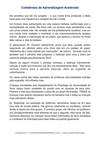 Ele acreditou que ele iria congelar – e sua mente tinha produzido o efeito
físico para criar hipotermia e congelar ele até a morte.
Um homem deita calmamente em uma cabana haitiana, conformado com a
inevitabilidade da morte. Ele tinha visto um boneco vodu semelhante a ele
com pinos presos nele. Na verdade ele era perfeitamente saudável, mas em
sua mente tinha aceitado o inevitável, e ele subconscientemente desejou
morrer. Apenas a intervenção de um padre, que destruiu o boneco na frente
dele, salvou a vida do haitiano.
O pesquisador Dr. Cheurel calmamente prova sua tese, quando estava
segurando um pêndulo sobre uma linha reta em um pedaço de papel.
“Mantenha ele o mais estável que você puder”, ele instruiu, “contudo você irá
perceber que o pêndulo está propenso a balançar para cima e baixo por
causa da atração gravitacional da Terra”.
Depois de alguns minutos o pêndulo começou a balançar calmamente,
contudo a razão que Cheureul nos deu era absolutamente falsa. Não havia
nenhum motivo para o pêndulo balançar, além da sugestão do
subconsciente.
Os casos acima são todos exemplos de profecias auto-realizadas trazidas
pela sugestão. Há milhares mais.
Crianças convidadas pelo Departamento de Psicologia da Universidade de
Nova Iorque foram avaliadas de acordo com as riquezas de seus pais.
Pediram a elas que calculassem o peso de um grupo de moedas. TODAS as
crianças mais pobres calcularam acima do tamanho real e todas as crianças
ricas calcularam abaixo.
Dr. Rosenthal, um psicólogo da Califórnia, administrou testes de Q.I para
uma sala de escola pública. Ele ignorou totalmente os resultados, contudo
dividiu a classe em dois grupos. O primeiro grupo, ele informou ao professor,
era consideravelmente mais brilhante do que o segundo. Não havia, de fato,
nenhuma diferença. As crianças nunca foram informadas de seus resultados
e o professor foi informado para tratar todos os pupilos igualmente.
Coletâneas de Aprendizagem Acelerada
Copyright 2011 © - www.UNIVERSIDADEDOINGLES.com.br - Todos os Direitos Reservados
 