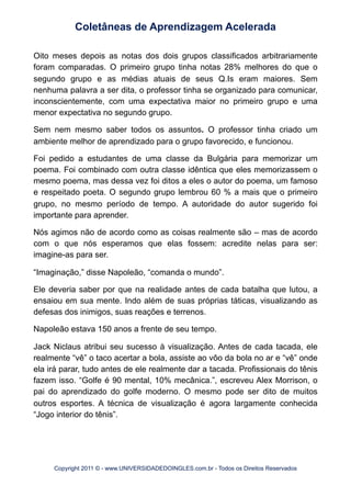 Oito meses depois as notas dos dois grupos classificados arbitrariamente
foram comparadas. O primeiro grupo tinha notas 28% melhores do que o
segundo grupo e as médias atuais de seus Q.Is eram maiores. Sem
nenhuma palavra a ser dita, o professor tinha se organizado para comunicar,
inconscientemente, com uma expectativa maior no primeiro grupo e uma
menor expectativa no segundo grupo.
Sem nem mesmo saber todos os assuntos. O professor tinha criado um
ambiente melhor de aprendizado para o grupo favorecido, e funcionou.
Foi pedido a estudantes de uma classe da Bulgária para memorizar um
poema. Foi combinado com outra classe idêntica que eles memorizassem o
mesmo poema, mas dessa vez foi ditos a eles o autor do poema, um famoso
e respeitado poeta. O segundo grupo lembrou 60 % a mais que o primeiro
grupo, no mesmo período de tempo. A autoridade do autor sugerido foi
importante para aprender.
Nós agimos não de acordo como as coisas realmente são – mas de acordo
com o que nós esperamos que elas fossem: acredite nelas para ser:
imagine-as para ser.
“Imaginação,” disse Napoleão, “comanda o mundo”.
Ele deveria saber por que na realidade antes de cada batalha que lutou, a
ensaiou em sua mente. Indo além de suas próprias táticas, visualizando as
defesas dos inimigos, suas reações e terrenos.
Napoleão estava 150 anos a frente de seu tempo.
Jack Niclaus atribui seu sucesso à visualização. Antes de cada tacada, ele
realmente “vê” o taco acertar a bola, assiste ao vôo da bola no ar e “vê” onde
ela irá parar, tudo antes de ele realmente dar a tacada. Profissionais do tênis
fazem isso. “Golfe é 90 mental, 10% mecânica.”, escreveu Alex Morrison, o
pai do aprendizado do golfe moderno. O mesmo pode ser dito de muitos
outros esportes. A técnica de visualização é agora largamente conhecida
“Jogo interior do tênis”.
Coletâneas de Aprendizagem Acelerada
Copyright 2011 © - www.UNIVERSIDADEDOINGLES.com.br - Todos os Direitos Reservados
 