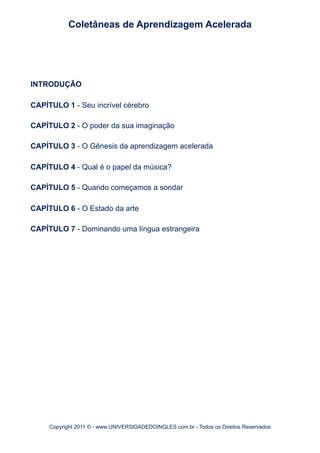 INTRODUÇÃO
CAPÍTULO 1 - Seu incrível cérebro
CAPÍTULO 2 - O poder da sua imaginação
CAPÍTULO 3 - O Gênesis da aprendizagem acelerada
CAPÍTULO 4 - Qual é o papel da música?
CAPÍTULO 5 - Quando começamos a sondar
CAPÍTULO 6 - O Estado da arte
CAPÍTULO 7 - Dominando uma língua estrangeira
Coletâneas de Aprendizagem Acelerada
Copyright 2011 © - www.UNIVERSIDADEDOINGLES.com.br - Todos os Direitos Reservados
 