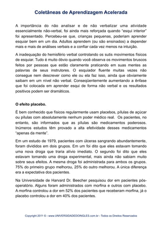 A importância do não analisar e de não verbalizar uma atividade
essencialmente não-verbal, foi ainda mais reforçada quando “esqui interior”
foi apresentado. Percebeu-se que, crianças pequenas, poderiam aprender
esquiar bem em um dia. Adultos aprendem (ou são ensinados) a depender
mais e mais de análises verbais e a confiar cada vez menos na intuição.
A inadequação do hemisfério verbal controlando os sutis movimentos físicos
de esquiar. Tudo é muito óbvio quando você observa os movimentos bruscos
feitos por pessoas que estão claramente praticando em suas mentes as
palavras de seus instrutores. O esquiador fluente muitas vezes não
consegue nem descrever como ele ou ela faz isso, ainda que obviamente
saibam em um nível não verbal. Conseqüentemente aumentando a ênfase
que foi colocada em aprender esqui de forma não verbal e os resultados
positivos podem ser dramáticos.
O efeito placebo.
É bem conhecido que físicos regularmente usam placebos, pílulas de açúcar
ou pílulas com absolutamente nenhum poder médico real. Os pacientes, no
entanto, são informados que as pílulas são medicamentos poderosos.
Inúmeros estudos têm provado a alta efetividade desses medicamentos
“apenas da mente”.
Em um estudo de 1979, pacientes com úlceras sangrando abundantemente,
foram divididos em dois grupos. Em um foi dito que eles estavam tomando
uma nova droga que traria alívio imediato. O segundo foi dito que eles
estavam tomando uma droga experimental, mais ainda não sabiam muito
sobre seus efeitos. A mesma droga foi administrada para ambos os grupos.
75% do primeiro grupo melhorou, 25% do outro melhorou. A única diferença
era a expectativa dos pacientes.
Na Universidade de Harvard Dr. Beecher pesquisou dor em pacientes pós-
operatório. Alguns foram administrados com morfina e outros com placebo.
A morfina controlou a dor em 52% dos pacientes que receberam morfina, já o
placebo controlou a dor em 40% dos pacientes.
Coletâneas de Aprendizagem Acelerada
Copyright 2011 © - www.UNIVERSIDADEDOINGLES.com.br - Todos os Direitos Reservados
 