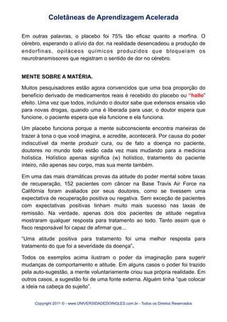 Em outras palavras, o placebo foi 75% tão eficaz quanto a morfina. O
cérebro, esperando o alívio da dor, na realidade desencadeou a produção de
endorfinas, opiláceos químicos produzidos que bloqueiam os
neurotransmissores que registram o sentido de dor no cérebro.
MENTE SOBRE A MATÉRIA.
Muitos pesquisadores estão agora convencidos que uma boa proporção do
benefício derivado de medicamentos reais é recebido do placebo ou “hallo”
efeito. Uma vez que todos, incluindo o doutor sabe que extensos ensaios vão
para novas drogas, quando uma é liberada para usar, o doutor espera que
funcione, o paciente espera que ela funcione e ela funciona.
Um placebo funciona porque a mente subconsciente encontra maneiras de
trazer à tona o que você imagina, e acredite, acontecerá. Por causa do poder
indiscutível da mente produzir cura, ou de fato a doença no paciente,
doutores no mundo todo estão cada vez mais mudando para a medicina
holística. Holístico apenas significa (w) holístico, tratamento do paciente
inteiro, não apenas seu corpo, mas sua mente também.
Em uma das mais dramáticas provas da atitude do poder mental sobre taxas
de recuperação, 152 pacientes com câncer na Base Travis Air Force na
Califórnia foram avaliados por seus doutores, como se tivessem uma
expectativa de recuperação positiva ou negativa. Sem exceção de pacientes
com expectativas positivas tinham muito mais sucesso nas taxas de
remissão. Na verdade, apenas dois dos pacientes de atitude negativa
mostraram qualquer resposta para tratamento ao todo. Tanto assim que o
fisco responsável foi capaz de afirmar que...
“Uma atitude positiva para tratamento foi uma melhor resposta para
tratamento do que foi a severidade da doença”.
Todos os exemplos acima ilustram o poder da imaginação para sugerir
mudanças de comportamento e atitude. Em alguns casos o poder foi trazido
pela auto-sugestão, a mente voluntariamente criou sua própria realidade. Em
outros casos, a sugestão foi de uma fonte externa. Alguém tinha “que colocar
a ideia na cabeça do sujeito”.
Coletâneas de Aprendizagem Acelerada
Copyright 2011 © - www.UNIVERSIDADEDOINGLES.com.br - Todos os Direitos Reservados
 