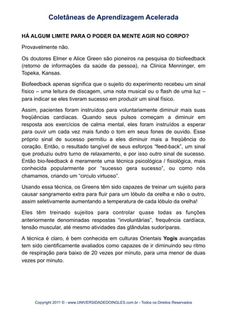 HÁ ALGUM LIMITE PARA O PODER DA MENTE AGIR NO CORPO?
Provavelmente não.
Os doutores Elmer e Alice Green são pioneiros na pesquisa do biofeedback
(retorno de informações da saúde da pessoa), na Clinica Menninger, em
Topeka, Kansas.
Biofeedback apenas significa que o sujeito do experimento recebeu um sinal
físico – uma leitura de discagem, uma nota musical ou o flash de uma luz –
para indicar se eles tiveram sucesso em produzir um sinal físico.
Assim, pacientes foram instruídos para voluntariamente diminuir mais suas
freqüências cardíacas. Quando seus pulsos começam a diminuir em
resposta aos exercícios de calma mental, eles foram instruídos a esperar
para ouvir um cada vez mais fundo o tom em seus fones de ouvido. Esse
próprio sinal de sucesso permitiu a eles diminuir mais a freqüência do
coração. Então, o resultado tangível de seus esforços “feed-back”, um sinal
que produziu outro turno de relaxamento, e por isso outro sinal de sucesso.
Então bio-feedback é meramente uma técnica psicológica / fisiológica, mais
conhecida popularmente por “sucesso gera sucesso”, ou como nós
chamamos, criando um “circulo virtuoso”.
Usando essa técnica, os Greens têm sido capazes de treinar um sujeito para
causar sangramento extra para fluir para um lóbulo da orelha e não o outro,
assim seletivamente aumentando a temperatura de cada lóbulo da orelha!
Eles têm treinado sujeitos para controlar quase todas as funções
anteriormente denominadas respostas “involuntárias”, frequência cardíaca,
tensão muscular, até mesmo atividades das glândulas sudoríparas.
A técnica é claro, é bem conhecida em culturas Orientais Yogis avançadas
tem sido cientificamente avaliados como capazes de ir diminuindo seu ritmo
de respiração para baixo de 20 vezes por minuto, para uma menor de duas
vezes por minuto.
Coletâneas de Aprendizagem Acelerada
Copyright 2011 © - www.UNIVERSIDADEDOINGLES.com.br - Todos os Direitos Reservados
 