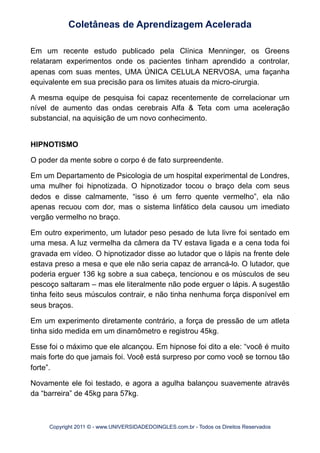 Em um recente estudo publicado pela Clínica Menninger, os Greens
relataram experimentos onde os pacientes tinham aprendido a controlar,
apenas com suas mentes, UMA ÚNICA CELULA NERVOSA, uma façanha
equivalente em sua precisão para os limites atuais da micro-cirurgia.
A mesma equipe de pesquisa foi capaz recentemente de correlacionar um
nível de aumento das ondas cerebrais Alfa & Teta com uma aceleração
substancial, na aquisição de um novo conhecimento.
HIPNOTISMO
O poder da mente sobre o corpo é de fato surpreendente.
Em um Departamento de Psicologia de um hospital experimental de Londres,
uma mulher foi hipnotizada. O hipnotizador tocou o braço dela com seus
dedos e disse calmamente, “isso é um ferro quente vermelho”, ela não
apenas recuou com dor, mas o sistema linfático dela causou um imediato
vergão vermelho no braço.
Em outro experimento, um lutador peso pesado de luta livre foi sentado em
uma mesa. A luz vermelha da câmera da TV estava ligada e a cena toda foi
gravada em vídeo. O hipnotizador disse ao lutador que o lápis na frente dele
estava preso a mesa e que ele não seria capaz de arrancá-lo. O lutador, que
poderia erguer 136 kg sobre a sua cabeça, tencionou e os músculos de seu
pescoço saltaram – mas ele literalmente não pode erguer o lápis. A sugestão
tinha feito seus músculos contrair, e não tinha nenhuma força disponível em
seus braços.
Em um experimento diretamente contrário, a força de pressão de um atleta
tinha sido medida em um dinamômetro e registrou 45kg.
Esse foi o máximo que ele alcançou. Em hipnose foi dito a ele: “você é muito
mais forte do que jamais foi. Você está surpreso por como você se tornou tão
forte”.
Novamente ele foi testado, e agora a agulha balançou suavemente através
da “barreira” de 45kg para 57kg.
Coletâneas de Aprendizagem Acelerada
Copyright 2011 © - www.UNIVERSIDADEDOINGLES.com.br - Todos os Direitos Reservados
 