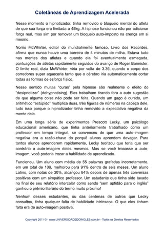 Nesse momento o hipnotizador, tinha removido o bloqueio mental do atleta
de que sua força era limitada a 45kg. A hipnose funcionou não por adicionar
força real, mas sim por remover um bloqueio auto-imposto na crença em si
mesmo.
Norris McWhirter, editor do mundialmente famoso, Livro dos Recordes,
afirma que nunca houve uma barreira de 4 minutos de milha. Estava tudo
nas mentes dos atletas e quando ela foi eventualmente esmagada,
pontuações de atletas rapidamente seguidos do avanço de Roger Bannister.
O limite real, dizia McWhirter, viria por volta de 3.36, quando o corpo dos
corredores super aqueceria tanto que o cérebro iria automaticamente cortar
todas as formas de esforço físico.
Nesse sentido muitas “curas” pela hipnose são realmente o efeito do
“desipnotizar” (dehypnotising). Eles trabalham tirando fora a auto sugestão
de que alguma coisa não pode ser feita. Quando um gago é curado, um
aritmético “estúpido” multiplica duas, três figuras de números na cabeça dele,
tudo isso porque o hipnotizador tinha removido a expectativa negativa da
mente dele.
Em uma longa série de experimentos Prescott Lecky, um psicólogo
educacional americano, que tinha anteriormente trabalhado como um
professor em tempo integral, se convenceu de que uma auto-imagem
negativa era a razão-chave do porquê alunos aprendem devagar. Para
tantos alunos aprenderem rapidamente, Lecky teorizou que teria que ser
contrário a auto-imagem deles mesmos. Mas se você trocasse a auto-
imagem, você poderia trocar a habilidade de aprendizado.
Funcionou. Um aluno com média de 55 palavras grafadas incorretamente,
em um total de 100, melhorou para 91% dentro de seis meses. Um aluno
Latino, com notas de 30%, alcançou 84% depois de apenas três conversas
positivas com um simpático professor. Um estudante que tinha sido taxado
no final de seu relatório intercalar como sendo “sem aptidão para o inglês”
ganhou o prêmio literário do termo muito próximo!
Nenhum desses estudantes, ou das centenas de outros que Lecky
consultou, tinha qualquer falta de habilidade intrínseca. O que eles tinham
falta era de auto-imagem positiva.
Coletâneas de Aprendizagem Acelerada
Copyright 2011 © - www.UNIVERSIDADEDOINGLES.com.br - Todos os Direitos Reservados
 