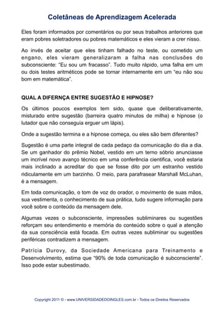 Eles foram informados por comentários ou por seus trabalhos anteriores que
eram pobres soletradores ou pobres matemáticos e eles vieram a crer nisso.
Ao invés de aceitar que eles tinham falhado no teste, ou cometido um
engano, eles vieram generalizaram a falha nas conclusões do
subconsciente: “Eu sou um fracasso”. Tudo muito rápido, uma falha em um
ou dois testes aritméticos pode se tornar internamente em um “eu não sou
bom em matemática”.
QUAL A DIFERNÇA ENTRE SUGESTÃO E HIPNOSE?
Os últimos poucos exemplos tem sido, quase que deliberativamente,
misturado entre sugestão (barreira quatro minutos de milha) e hipnose (o
lutador que não conseguia erguer um lápis).
Onde a sugestão termina e a hipnose começa, ou eles são bem diferentes?
Sugestão é uma parte integral de cada pedaço da comunicação do dia a dia.
Se um ganhador do prêmio Nobel, vestido em um terno sóbrio anunciasse
um incrível novo avanço técnico em uma conferência cientifica, você estaria
mais inclinado a acreditar do que se fosse dito por um estranho vestido
ridiculamente em um barzinho. O meio, para parafrasear Marshall McLuhan,
é a mensagem.
Em toda comunicação, o tom de voz do orador, o movimento de suas mãos,
sua vestimenta, o conhecimento de sua prática, tudo sugere informação para
você sobre o conteúdo da mensagem dele.
Algumas vezes o subconsciente, impressões subliminares ou sugestões
reforçam seu entendimento e memória do conteúdo sobre o qual a atenção
da sua consciência está focada. Em outras vezes subliminar ou sugestões
periféricas contradizem a mensagem.
Patrícia Durovy, da Sociedade Americana para Treinamento e
Desenvolvimento, estima que “90% de toda comunicação é subconsciente”.
Isso pode estar subestimado.
Coletâneas de Aprendizagem Acelerada
Copyright 2011 © - www.UNIVERSIDADEDOINGLES.com.br - Todos os Direitos Reservados
 