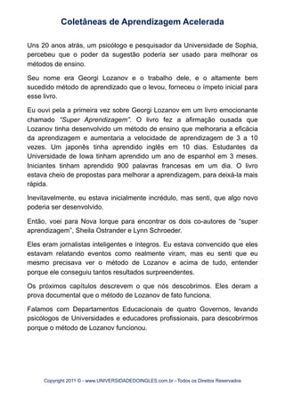 Uns 20 anos atrás, um psicólogo e pesquisador da Universidade de Sophia,
percebeu que o poder da sugestão poderia ser usado para melhorar os
métodos de ensino.
Seu nome era Georgi Lozanov e o trabalho dele, e o altamente bem
sucedido método de aprendizado que o levou, forneceu o ímpeto inicial para
esse livro.
Eu ouvi pela a primeira vez sobre Georgi Lozanov em um livro emocionante
chamado “Super Aprendizagem”. O livro fez a afirmação ousada que
Lozanov tinha desenvolvido um método de ensino que melhoraria a eficácia
da aprendizagem e aumentaria a velocidade de aprendizagem de 3 a 10
vezes. Um japonês tinha aprendido inglês em 10 dias. Estudantes da
Universidade de Iowa tinham aprendido um ano de espanhol em 3 meses.
Iniciantes tinham aprendido 900 palavras francesas em um dia. O livro
estava cheio de propostas para melhorar a aprendizagem, para deixá-la mais
rápida.
Inevitavelmente, eu estava inicialmente incrédulo, mas senti, que algo novo
poderia ser desenvolvido.
Então, voei para Nova Iorque para encontrar os dois co-autores de “super
aprendizagem”, Sheila Ostrander e Lynn Schroeder.
Eles eram jornalistas inteligentes e íntegros. Eu estava convencido que eles
estavam relatando eventos como realmente viram, mas eu senti que eu
mesmo precisava ver o método de Lozanov e acima de tudo, entender
porque ele conseguiu tantos resultados surpreendentes.
Os próximos capítulos descrevem o que nós descobrimos. Eles deram a
prova documental que o método de Lozanov de fato funciona.
Falamos com Departamentos Educacionais de quatro Governos, levando
psicólogos de Universidades e educadores profissionais, para descobrirmos
porque o método de Lozanov funcionou.
Coletâneas de Aprendizagem Acelerada
Copyright 2011 © - www.UNIVERSIDADEDOINGLES.com.br - Todos os Direitos Reservados
 