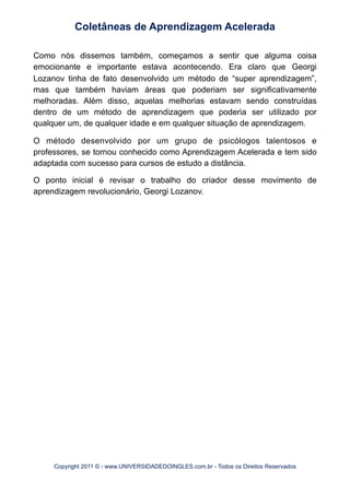 Como nós dissemos também, começamos a sentir que alguma coisa
emocionante e importante estava acontecendo. Era claro que Georgi
Lozanov tinha de fato desenvolvido um método de “super aprendizagem”,
mas que também haviam áreas que poderiam ser significativamente
melhoradas. Além disso, aquelas melhorias estavam sendo construídas
dentro de um método de aprendizagem que poderia ser utilizado por
qualquer um, de qualquer idade e em qualquer situação de aprendizagem.
O método desenvolvido por um grupo de psicólogos talentosos e
professores, se tornou conhecido como Aprendizagem Acelerada e tem sido
adaptada com sucesso para cursos de estudo a distância.
O ponto inicial é revisar o trabalho do criador desse movimento de
aprendizagem revolucionário, Georgi Lozanov.
Coletâneas de Aprendizagem Acelerada
Copyright 2011 © - www.UNIVERSIDADEDOINGLES.com.br - Todos os Direitos Reservados
 