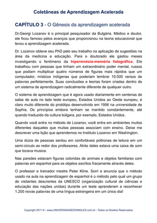 CAPÍTULO 3 - O Gênesis da aprendizagem acelerada
Dr.Georgi Lozanov é o principal pesquisador da Bulgária. Médico e doutor,
ele ficou famoso pelos avanços que proporcionou na teoria educacional que
levou a aprendizagem acelerada.
Dr. Lozanov obteve seu PhD pelo seu trabalho na aplicação de sugestões na
área da medicina e educação. Para o doutorado ele gastou meses
investigando o fenômeno da hipermnésia-memória fotográfica. Ele
trabalhou com pessoas que tinham um extraordinário poder mental, russos
que podiam multiplicar quatro números de figuras mais rápidos que um
computador, místicos indígenas que poderiam lembrar 10.000 versos de
palavras perfeitamente. Suas conclusões e teorias foram criadas dentro de
um sistema de aprendizagem radicalmente diferente de qualquer outro.
O sistema de aprendizagem que é agora usado diariamente em centenas de
salas de aula no lado leste europeu, Estados Unidos ao Oeste europeu, é
claro muito diferente do protótipo desenvolvido em 1956 na universidade de
Sophia. Os princípios embora tenham se mantido constantemente, até
quando traduzido da cultura búlgara, por exemplo, Estados Unidos.
Quando você entra no método de Lozanov, você entra em ambientes muitos
diferentes daqueles que muitas pessoas associam com ensino. Deixe me
descrever uma lição que aprendemos no Instituto Lozanov em Washington.
Uma dúzia de pessoas sentou em confortáveis poltronas de leitura em um
semi-circulo ao redor dos professores. Atrás deles estava uma caixa de som
que tocava musica.
Nas paredes estavam figuras coloridas de animais e objetos familiares com
palavras em espanhol para os objetos escritos fracamente através deles.
O professor e treinador mestre Peter Kline. Sorri e anuncia que o método
usado na aula na aprendizagem de espanhol é o método pelo qual um grupo
de visitantes descrentes da UNESCO (organização cultural de ciências e
educação das nações unidas) durante um teste aprenderam a reconhecer
1.200 novas palavras de uma língua estrangeira em um único dia!
Coletâneas de Aprendizagem Acelerada
Copyright 2011 © - www.UNIVERSIDADEDOINGLES.com.br - Todos os Direitos Reservados
 
