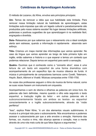 O método de Lozanov, diz Kline, envolve seis princípios principais:
Um- Temos de remover a idéia que sua habilidade esta limitada. Para
remover nossa limitação natural de habilidade de aprendizagem, estas
limitações auto-impostas que são um legado cultural e paradoxicamente são
produzidos pelo nosso sistema escolar! No lugar dessas limitações artificiais,
poderosas e positivas sugestões de que aprendizagem é na realidade fácil,
engraçada e divertida.
Dois- Relaxamos por que sabemos que o relaxamento cria a ideal condição
alerta sem estresse, quando a informação é rapidamente absorvida sem
esforço.
Três- Criamos um mapa mental das informações que vamos aprender. No
caso da língua que vamos aprender ao longo de toda primeira lição em
inglês, então sabemos a historia e o que esperar e temos um contexto que
podemos relacionar. Depois lemos em espanhol para sentir a sensação.
Quatro- Ouvimos que é conhecido como o “concerto ativo”, essa é uma
leitura de um texto em espanhol de uma forma dramática com
acompanhamento de um especifico tipo de musica clássica de fundo. A
música é principalmente de compositores barrocos como Corelli, Telemann,
Haydn, Bach, Albinoni e Vivaldi. Músicas compostas entre 1700-1750.
As vozes dos professores seguem o ritmo da musica de forma natural, como
se suas vozes fossem um instrumento em orquestra.
Acompanhamos o som do idioma e olhamos as palavras em único livro. As
palavras são bem definidas, mesmo quando o olho esta seguindo o texto
espanhol, a tradução inglês do leitor - em outras palavras ele é
subconscientemente falado em ambos os textos- os espanhol
conscientemente e o inglês subconscientemente, através da “visão
periférica”
“Isso”, explica Peter Kline, “é um dos elementos visuais subliminares. A
musica é a principal rota para o subconsciente. Nós encontramos e podemos
acessar o subconsciente por que a arte envolve o emoção. Harmonia das
formas, cor, musica e rima, não alcança apenas o coração, mas a mente
através de uma rota mais curta de que fatos lógicos e argumentos.”
Coletâneas de Aprendizagem Acelerada
Copyright 2011 © - www.UNIVERSIDADEDOINGLES.com.br - Todos os Direitos Reservados
 