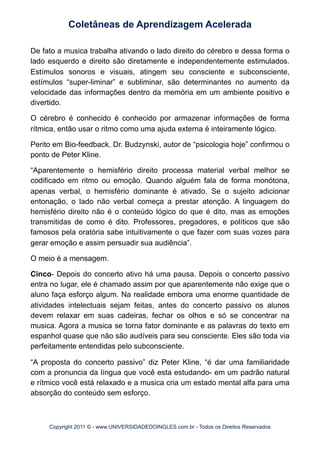 De fato a musica trabalha ativando o lado direito do cérebro e dessa forma o
lado esquerdo e direito são diretamente e independentemente estimulados.
Estímulos sonoros e visuais, atingem seu consciente e subconsciente,
estímulos “super-liminar” e subliminar, são determinantes no aumento da
velocidade das informações dentro da memória em um ambiente positivo e
divertido.
O cérebro é conhecido é conhecido por armazenar informações de forma
rítmica, então usar o ritmo como uma ajuda externa é inteiramente lógico.
Perito em Bio-feedback, Dr. Budzynski, autor de “psicologia hoje” confirmou o
ponto de Peter Kline.
“Aparentemente o hemisfério direito processa material verbal melhor se
codificado em ritmo ou emoção. Quando alguém fala de forma monótona,
apenas verbal, o hemisfério dominante é ativado. Se o sujeito adicionar
entonação, o lado não verbal começa a prestar atenção. A linguagem do
hemisfério direito não é o conteúdo lógico do que é dito, mas as emoções
transmitidas de como é dito. Professores, pregadores, e políticos que são
famosos pela oratória sabe intuitivamente o que fazer com suas vozes para
gerar emoção e assim persuadir sua audiência”.
O meio é a mensagem.
Cinco- Depois do concerto ativo há uma pausa. Depois o concerto passivo
entra no lugar, ele é chamado assim por que aparentemente não exige que o
aluno faça esforço algum. Na realidade embora uma enorme quantidade de
atividades intelectuais sejam feitas, antes do concerto passivo os alunos
devem relaxar em suas cadeiras, fechar os olhos e só se concentrar na
musica. Agora a musica se torna fator dominante e as palavras do texto em
espanhol quase que não são audíveis para seu consciente. Eles são toda via
perfeitamente entendidas pelo subconsciente.
“A proposta do concerto passivo” diz Peter Kline, “é dar uma familiaridade
com a pronuncia da língua que você esta estudando- em um padrão natural
e rítmico você está relaxado e a musica cria um estado mental alfa para uma
absorção do conteúdo sem esforço.
Coletâneas de Aprendizagem Acelerada
Copyright 2011 © - www.UNIVERSIDADEDOINGLES.com.br - Todos os Direitos Reservados
 