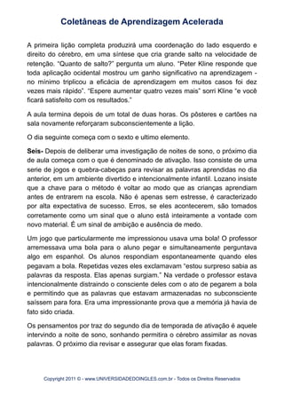 A primeira lição completa produzirá uma coordenação do lado esquerdo e
direito do cérebro, em uma síntese que cria grande salto na velocidade de
retenção. “Quanto de salto?” pergunta um aluno. “Peter Kline responde que
toda aplicação ocidental mostrou um ganho significativo na aprendizagem -
no mínimo triplicou a eficácia de aprendizagem em muitos casos foi dez
vezes mais rápido”. “Espere aumentar quatro vezes mais” sorri Kline “e você
ficará satisfeito com os resultados.”
A aula termina depois de um total de duas horas. Os pôsteres e cartões na
sala novamente reforçaram subconscientemente a lição.
O dia seguinte começa com o sexto e ultimo elemento.
Seis- Depois de deliberar uma investigação de noites de sono, o próximo dia
de aula começa com o que é denominado de ativação. Isso consiste de uma
serie de jogos e quebra-cabeças para revisar as palavras aprendidas no dia
anterior, em um ambiente divertido e intencionalmente infantil. Lozano insiste
que a chave para o método é voltar ao modo que as crianças aprendiam
antes de entrarem na escola. Não é apenas sem estresse, é caracterizado
por alta expectativa de sucesso. Erros, se eles acontecerem, são tomados
corretamente como um sinal que o aluno está inteiramente a vontade com
novo material. É um sinal de ambição e ausência de medo.
Um jogo que particularmente me impressionou usava uma bola! O professor
arremessava uma bola para o aluno pegar e simultaneamente perguntava
algo em espanhol. Os alunos respondiam espontaneamente quando eles
pegavam a bola. Repetidas vezes eles exclamavam “estou surpreso sabia as
palavras da resposta. Elas apenas surgiam.” Na verdade o professor estava
intencionalmente distraindo o consciente deles com o ato de pegarem a bola
e permitindo que as palavras que estavam armazenadas no subconsciente
saíssem para fora. Era uma impressionante prova que a memória já havia de
fato sido criada.
Os pensamentos por traz do segundo dia de temporada de ativação é aquele
intervindo a noite de sono, sonhando permitira o cérebro assimilar as novas
palavras. O próximo dia revisar e assegurar que elas foram fixadas.
Coletâneas de Aprendizagem Acelerada
Copyright 2011 © - www.UNIVERSIDADEDOINGLES.com.br - Todos os Direitos Reservados
 