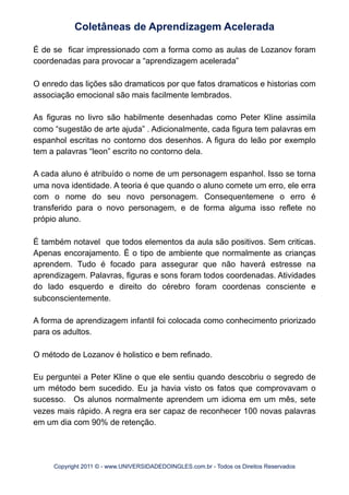 É de se ficar impressionado com a forma como as aulas de Lozanov foram
coordenadas para provocar a “aprendizagem acelerada”
O enredo das lições são dramaticos por que fatos dramaticos e historias com
associação emocional são mais facilmente lembrados.
As figuras no livro são habilmente desenhadas como Peter Kline assimila
como “sugestão de arte ajuda” . Adicionalmente, cada figura tem palavras em
espanhol escritas no contorno dos desenhos. A figura do leão por exemplo
tem a palavras “leon” escrito no contorno dela.
A cada aluno é atribuído o nome de um personagem espanhol. Isso se torna
uma nova identidade. A teoria é que quando o aluno comete um erro, ele erra
com o nome do seu novo personagem. Consequentemene o erro é
transferido para o novo personagem, e de forma alguma isso reflete no
própio aluno.
É também notavel que todos elementos da aula são positivos. Sem criticas.
Apenas encorajamento. È o tipo de ambiente que normalmente as crianças
aprendem. Tudo é focado para assegurar que não haverá estresse na
aprendizagem. Palavras, figuras e sons foram todos coordenadas. Atividades
do lado esquerdo e direito do cérebro foram coordenas consciente e
subconscientemente.
A forma de aprendizagem infantil foi colocada como conhecimento priorizado
para os adultos.
O método de Lozanov é holistico e bem refinado.
Eu perguntei a Peter Kline o que ele sentiu quando descobriu o segredo de
um método bem sucedido. Eu ja havia visto os fatos que comprovavam o
sucesso. Os alunos normalmente aprendem um idioma em um mês, sete
vezes mais rápido. A regra era ser capaz de reconhecer 100 novas palavras
em um dia com 90% de retenção.
Coletâneas de Aprendizagem Acelerada
Copyright 2011 © - www.UNIVERSIDADEDOINGLES.com.br - Todos os Direitos Reservados
 