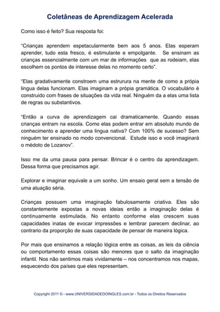 Como isso é feito? Sua resposta foi:
“Crianças aprendem espetacularmente bem aos 5 anos. Elas esperam
aprender, tudo esta fresco, é estimulante e empolgante. Se ensinam as
crianças essencialmente com um mar de informações que as rodeiam, elas
escolhem os pontos de interesse delas no momento certo”.
“Elas gradativamente constroem uma estrurura na mente de como a própia
lingua delas funcionam. Elas imaginam a própia gramática. O vocabulário é
construido com frases de situações da vida real. Ninguém da a elas uma lista
de regras ou substantivos.
“Então a curva de aprendizagem cai dramaticamente. Quando essas
crianças entram na escola. Como elas podem entrar em absoluto mundo de
conhecimento e aprender uma lingua nativa? Com 100% de sucesso? Sem
ninguém ter ensinado no modo convencional. Estude isso e você imaginará
o médoto de Lozanov”.
Isso me da uma pausa para pensar. Brincar é o centro da aprendizagem.
Dessa forma que precisamos agir.
Explorar e imaginar equivale a um sonho. Um ensaio geral sem a tensão de
uma atuação séria.
Crianças possuem uma imaginação fabulosamente criativa. Eles são
constantemente expostas a novas ideias então a imaginação delas é
continuamente estimulada. No entanto conforme elas crescem suas
capacidades inatas de evocar impressões e lembrar parecem declinar, ao
contrario da proporção de suas capacidade de pensar de maneira lógica.
Por mais que ensinamos a relação lógica entre as coisas, as leis da ciência
ou comportamento essas coisas são menores que o salto da imaginação
infantil. Nos não sentimos mais vividamente – nos concentramos nos mapas,
esquecendo dos países que eles representam.
Coletâneas de Aprendizagem Acelerada
Copyright 2011 © - www.UNIVERSIDADEDOINGLES.com.br - Todos os Direitos Reservados
 