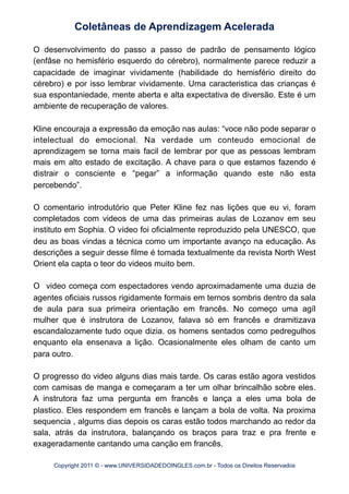 O desenvolvimento do passo a passo de padrão de pensamento lógico
(enfâse no hemisfério esquerdo do cérebro), normalmente parece reduzir a
capacidade de imaginar vividamente (habilidade do hemisfério direito do
cérebro) e por isso lembrar vividamente. Uma caracteristica das crianças é
sua espontaniedade, mente aberta e alta expectativa de diversão. Este é um
ambiente de recuperação de valores.
Kline encouraja a expressão da emoção nas aulas: “voce não pode separar o
intelectual do emocional. Na verdade um conteudo emocional de
aprendizagem se torna mais facil de lembrar por que as pessoas lembram
mais em alto estado de excitação. A chave para o que estamos fazendo é
distrair o consciente e “pegar” a informação quando este não esta
percebendo”.
O comentario introdutório que Peter Kline fez nas lições que eu vi, foram
completados com videos de uma das primeiras aulas de Lozanov em seu
instituto em Sophia. O vídeo foi oficialmente reproduzido pela UNESCO, que
deu as boas vindas a técnica como um importante avanço na educação. As
descrições a seguir desse filme é tomada textualmente da revista North West
Orient ela capta o teor do videos muito bem.
O video começa com espectadores vendo aproximadamente uma duzia de
agentes oficiais russos rigidamente formais em ternos sombris dentro da sala
de aula para sua primeira orientação em francês. No começo uma agíl
mulher que é instrutora de Lozanov, falava só em francês e dramitizava
escandalozamente tudo oque dizia. os homens sentados como pedregulhos
enquanto ela ensenava a lição. Ocasionalmente eles olham de canto um
para outro.
O progresso do video alguns dias mais tarde. Os caras estão agora vestidos
com camisas de manga e começaram a ter um olhar brincalhão sobre eles.
A instrutora faz uma pergunta em francês e lança a eles uma bola de
plastico. Eles respondem em francês e lançam a bola de volta. Na proxima
sequencia , algums dias depois os caras estão todos marchando ao redor da
sala, atrás da instrutora, balançando os braços para traz e pra frente e
exageradamente cantando uma canção em francês.
Coletâneas de Aprendizagem Acelerada
Copyright 2011 © - www.UNIVERSIDADEDOINGLES.com.br - Todos os Direitos Reservados
 