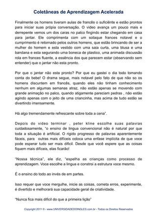 Finalmente os homens tiveram aulas de francês o suficiênte e estão prontos
para iniciar suas própia conversação. O video avança um pouco mais e
derrepente vemos um dos caras no palco fingindo estar chegando em casa
para jantar. Ele comprimenta com um sotaque frances notavel e o
cumprimento é retornado pelos outros homens, que estão brincando de ser a
mulher do homem e esta vestido com uma saia curta, uma blusa e uma
bandana e esta segurando uma boneca de plastico, uma animada discussão
rola em frances fluente, a essência dos que parecem estar (observando sem
entender) que o jantar não esta pronto.
Por que o jantar não esta pronto? Por que eu gastei o dia todo tomando
conta do bebe! O drama segue, mais notavel pelo fato de que não so os
homens discuntem em francês, quando eles não tinham conhecimento
nenhum em algumas semanas atraz, não estão apenas se movendo com
grande animação no palco, quando atigamente pareciam pedras , não estão
agindo apenas com o jeito de uma criancinha, mas acima de tudo estão se
divertindo imensamente.
Há algo tremendamente refrescante sobre toda a cena”.
Depois do video terminar , peter kline escolhe suas palavras
cuidadosamente, “o ensino de lingua convencional não é natural por que
toda a situação é artificial. O rigido progresso de palavras aparentemente
fáceis, para outras mais difíceis coloca uma enfase implícita de que voce
pode esperar tudo ser mais dificil. Desde que você espere que as coisas
fiquem mais difíceis, elas ficarão!
“Nossa técnica”, ele diz, “espelha as crianças como processo de
aprendizagem. Voce escolhe a lingua e constroi a estrutura voce mesmo.
É o ensino do todo ao invés de em partes.
Isso requer que voce mergulhe, inicie as coisas, cometa erros, experimente,
é divertido e melhorará sua capacidade geral de criatividade.
“Nunca fica mais dificil do que a primeira lição”
Coletâneas de Aprendizagem Acelerada
Copyright 2011 © - www.UNIVERSIDADEDOINGLES.com.br - Todos os Direitos Reservados
 
