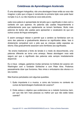 É uma abordagem holografica, não uma abordagem linear então se voce não
imaginar o jeito que a lingua é construida na primeira lição voce pode fazer
na lição 3 ou 5, ou não importa se voce está pronto.
cada nova palavra é apresentada de tal jeito que o significado é claro com o
contexto em que aparece. As palavras são usadas frequentemente e
suficientemente para que rapidamente se tornem familiares. Muito mais
palavras do textos são usadas para apresentar o vocabulario do que em
outros cursos de lingua extrangeira.
E assim conseguir relaxar e permitir que o cerebro se familiarize com os
sons das palavras e gradualmente absorva os significados delas. Isso é
diretamente compativel com o jeito que as crianças estão expostas ao
idioma. Elas gradualmente associam sons familiares aos significados.
No ensino tradicional a fonte de tensão é o medo do desconhecido, uma
palavras diferente se torna uma ameaça. Nessa abordagem voce está
seguro por que o significado das palavras esta sempre imediatamente
disponível.
Eu e meus colegas, gastamos muitas semanas no Instituto de Lozanov em
Washington com o fundador Schliecher e com Peter kline. Podemos
pessoalmente dizer que funcionou. Nos vimos o entusiasmo dos alunos e o
seu suceso.
Mas ficamos pertubados com algumas questões.
1. Quão importante é a musica, e como ela funciona no contexto do
cursos de Aprendizagem Acelerada de Lozanov?
2. Onde estava o objetivo que evidenciava se o metodo funcionou bem,
por que não tem mais pessoas ou melhor por que não estão todos
usando?
Coletâneas de Aprendizagem Acelerada
Copyright 2011 © - www.UNIVERSIDADEDOINGLES.com.br - Todos os Direitos Reservados
 