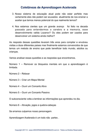 3. Nosso sistema de educação atual pode não estar perfeito mas
certamente eles não podem ser acusados atualmente de nos ensinar a
aceitar que temos menos potencial do que realmente temos?
4. Nos estamos cientes que um grande avanço foi feito na decada
passada para entendermos o cerebro e a memoria, esse
desenvolvimento valida Lozanov? Ou eles podem ser usados para
desenvolver um sistema ainda melhor?
As resposta dessas questões levaram três anos para compilar e envolveu
visitas a doze diferentes paises mas finalmente estamos convencidos de que
temos um metodo de ensino que pode beneficiar todo mundo, adultos ou
crianças.
Vamos analisar essas questões e as respostas que encontramos.
Número 1 – Remover os bloqueios mentais em que a aprendizagem é
limitada.
Número 2 – Relaxar
Número 3 – Criar um Mapa Mental
Número 4 – Ouvir um Concerto Ativo
Número 5 – Ouvir um Concerto Passivo
O subconsciente volta a lembrar as informações que aprendeu no dia.
Número 6 – Ativação, jogos e quebra-cabeças
Se erramos culpamos nosso personagem.
Aprendizagem Acelerada é um todo não partes .
Coletâneas de Aprendizagem Acelerada
Copyright 2011 © - www.UNIVERSIDADEDOINGLES.com.br - Todos os Direitos Reservados
 