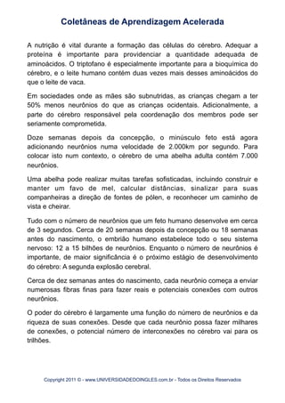 A nutrição é vital durante a formação das células do cérebro. Adequar a
proteína é importante para providenciar a quantidade adequada de
aminoácidos. O triptofano é especialmente importante para a bioquímica do
cérebro, e o leite humano contém duas vezes mais desses aminoácidos do
que o leite de vaca.
Em sociedades onde as mães são subnutridas, as crianças chegam a ter
50% menos neurônios do que as crianças ocidentais. Adicionalmente, a
parte do cérebro responsável pela coordenação dos membros pode ser
seriamente comprometida.
Doze semanas depois da concepção, o minúsculo feto está agora
adicionando neurônios numa velocidade de 2.000km por segundo. Para
colocar isto num contexto, o cérebro de uma abelha adulta contém 7.000
neurônios.
Uma abelha pode realizar muitas tarefas sofisticadas, incluindo construir e
manter um favo de mel, calcular distâncias, sinalizar para suas
companheiras a direção de fontes de pólen, e reconhecer um caminho de
vista e cheirar.
Tudo com o número de neurônios que um feto humano desenvolve em cerca
de 3 segundos. Cerca de 20 semanas depois da concepção ou 18 semanas
antes do nascimento, o embrião humano estabelece todo o seu sistema
nervoso: 12 a 15 bilhões de neurônios. Enquanto o número de neurônios é
importante, de maior significância é o próximo estágio de desenvolvimento
do cérebro: A segunda explosão cerebral.
Cerca de dez semanas antes do nascimento, cada neurônio começa a enviar
numerosas fibras finas para fazer reais e potenciais conexões com outros
neurônios.
O poder do cérebro é largamente uma função do número de neurônios e da
riqueza de suas conexões. Desde que cada neurônio possa fazer milhares
de conexões, o potencial número de interconexões no cérebro vai para os
trilhões.
Coletâneas de Aprendizagem Acelerada
Copyright 2011 © - www.UNIVERSIDADEDOINGLES.com.br - Todos os Direitos Reservados
 