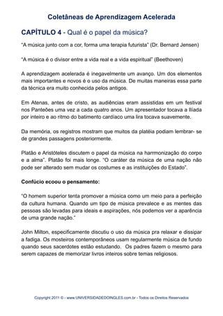 CAPÍTULO 4 - Qual é o papel da música?
“A música junto com a cor, forma uma terapia futurista” (Dr. Bernard Jensen)
“A música é o divisor entre a vida real e a vida espiritual” (Beethoven)
A aprendizagem acelerada é inegavelmente um avanço. Um dos elementos
mais importantes e novos é o uso da música. De muitas maneiras essa parte
da técnica era muito conhecida pelos antigos.
Em Atenas, antes de cristo, as audiências eram assistidas em um festival
nos Panteões uma vez a cada quatro anos. Um apresentador tocava a Ilíada
por inteiro e ao ritmo do batimento cardíaco uma lira tocava suavemente.
Da memória, os registros mostram que muitos da platéia podiam lembrar- se
de grandes passagens posteriormente.
Platão e Aristóteles discutem o papel da música na harrmonização do corpo
e a alma”. Platão foi mais longe. “O caráter da música de uma nação não
pode ser alterado sem mudar os costumes e as instituições do Estado”.
Confúcio ecoou o pensamento:
“O homem superior tenta promover a música como um meio para a perfeição
da cultura humana. Quando um tipo de música prevalece e as mentes das
pessoas são levadas para ideais e aspirações, nós podemos ver a aparência
de uma grande nação.”
John Milton, especificamente discutiu o uso da música pra relaxar e dissipar
a fadiga. Os mosteiros contemporâneos usam regularmente música de fundo
quando seus sacerdotes estão estudando. Os padres fazem o mesmo para
serem capazes de memorizar livros inteiros sobre temas religiosos.
Coletâneas de Aprendizagem Acelerada
Copyright 2011 © - www.UNIVERSIDADEDOINGLES.com.br - Todos os Direitos Reservados
 