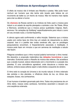 O efeito da música não é limitado aos filósofos e poetas. Não pode haver
nenhum ser humano que não tenha sido tocado pela beleza de um
movimento de ballet ou um trecho de música. Não há maneira mais rápida
para criar ou alterar o humor.
Os chamans da Rússia central e os místicos da Índia usam a música para
induzir a um estado de espírito planejado e controlar a dor. No Tibete, África
e Marrocos, acredita-se que a música possui qualidades mágicas. Bach,
escreveu “As variações de Goldberg” especificadamente para induzir o sono
em seu enviado russo, o Conde Kayserling.
A ciência agora está confirmando a velha intuição. Sabemos que a música
usada com certos tipos de ritmo traz um estado de relaxamento ou alerta
corporal. Isso é o padrão das ondas cerebrais alfa, que os psicólogos
pesquisadores encontram, é freqüentemente associada à meditação. A
música pode fazer em minutos o que em semanas de meditação e estudo
não fazem.
Pitágoras acreditava que o ritmo musical poderia harmonizar o ritmo mental.
Ele descobriu a proporção matemática das delações harmônicas e seus
intervalos. Evoluindo assim a filosofia da música das esferas. Ele acreditava
que a escala musical, estava relacionada com o movimento e a posição dos
planetas. É uma coincidência agradável, onde discute-se a música das
esferas, embora essas esferas sejam o lado direito e esquerdo do cérebro.
O ritmo está no coração do Universo e do mundo natural. O ritmo ordenado
das estrelas e dos planetas, a influência direta da lua, os ritmos das
estações. Esses, nós conhecemos.
O ser humano é também governado pelo ritmo. Todos nós precisamos de um
ritmo diário, nossos ciclos cardíacos, hormônios ascendem e decaem em
uma seqüência ordenada.
Coletâneas de Aprendizagem Acelerada
Copyright 2011 © - www.UNIVERSIDADEDOINGLES.com.br - Todos os Direitos Reservados
 