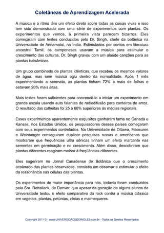 A música e o ritmo têm um efeito direto sobre todas as coisas vivas e isso
tem sido demonstrado com uma série de experimentos com plantas. Os
experimentos que vemos, à primeira vista parecem bizarros. Eles
começaram com testes conduzidos pelo Dr. Singh, chefe da botânica na
Universidade de Annamalai, na Índia. Estimulados por contos em literatura
ancestral Tamil, os camponeses usavam a música para estimular o
crescimento das culturas, Dr. Singh gravou com um alaúde canções para as
plantas balsâmicas.
Um grupo combinado de plantas idênticas, que recebeu os mesmos valores
de água, mas sem música agiu dentro da normalidade. Após 1 mês
experimentando a serenata, as plantas tinham 72% a mais de folhas e
estavam 20% mais altas.
Mais testes foram suficientes para convencê-lo a iniciar um experimento em
grande escala usando auto falantes de radiodifusão para canteiros de arroz.
O resultado das colheitas foi 25 à 60% superiores ás médias regionais.
Esses experimentos aparentemente esquisitos ganharam fama no Canadá e
Kansas, nos Estados Unidos, os pesquisadores desses países começaram
com seus experimentos controlados. Na Universidade de Ottawa, Measures
e Weinberger conseguiram duplicar pesquisas russas e americanas que
mostraram que frequências ultra sônicas tinham um efeito marcante nas
sementes em germinação e no crescimento. Além disso, descobriram que
plantas diferentes reagiram melhor à freqüências diferentes.
Eles sugeriram no Jornal Canadense de Botânica que o crescimento
acelerado das plantas observadas, consistia em observar e estimular o efeito
da ressonância nas células das plantas.
Os experimentos de maior importância para nós, todavia foram conduzidos
pela Sra. Rettallack, de Denver, que apesar da gozação de alguns alunos da
Universidade testou o efeito comparativo do rock contra a música clássica
em vegetais, plantas, petúnias, zínias e malmequeres.
Coletâneas de Aprendizagem Acelerada
Copyright 2011 © - www.UNIVERSIDADEDOINGLES.com.br - Todos os Direitos Reservados
 