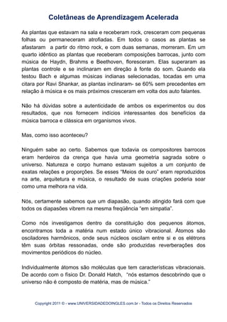 As plantas que estavam na sala e receberam rock, cresceram com pequenas
folhas ou permaneceram atrofiadas. Em todos o casos as plantas se
afastaram a partir do ritmo rock, e com duas semanas, morreram. Em um
quarto idêntico as plantas que receberam composições barrocas, junto com
música de Haydn, Brahms e Beethoven, floresceram. Elas superaram as
plantas controle e se inclinaram em direção à fonte do som. Quando ela
testou Bach e algumas músicas indianas selecionadas, tocadas em uma
citara por Ravi Shankar, as plantas inclinaram- se 60% sem precedentes em
relação à música e os mais próximos cresceram em volta dos auto falantes.
Não há dúvidas sobre a autenticidade de ambos os experimentos ou dos
resultados, que nos fornecem indícios interessantes dos benefícios da
música barroca e clássica em organismos vivos.
Mas, como isso aconteceu?
Ninguém sabe ao certo. Sabemos que todavia os compositores barrocos
eram herdeiros da crença que havia uma geometria sagrada sobre o
universo. Natureza e corpo humano estavam sujeitos a um conjunto de
exatas relações e proporções. Se esses “Meios de ouro” eram reproduzidos
na arte, arquitetura e música, o resultado de suas criações poderia soar
como uma melhora na vida.
Nós, certamente sabemos que um diapasão, quando atingido fará com que
todos os diapasões vibrem na mesma freqüência “em simpatia”.
Como nós investigamos dentro da constituição dos pequenos átomos,
encontramos toda a matéria num estado único vibracional. Átomos são
osciladores harmônicos, onde seus núcleos oscilam entre si e os elétrons
têm suas órbitas ressonadas, onde são produzidas reverberações dos
movimentos periódicos do núcleo.
Individualmente átomos são moléculas que tem características vibracionais.
De acordo com o físico Dr. Donald Hatch, “nós estamos descobrindo que o
universo não é composto de matéria, mas de música.”
Coletâneas de Aprendizagem Acelerada
Copyright 2011 © - www.UNIVERSIDADEDOINGLES.com.br - Todos os Direitos Reservados
 