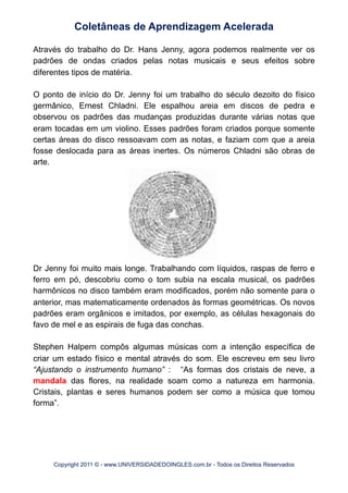 Através do trabalho do Dr. Hans Jenny, agora podemos realmente ver os
padrões de ondas criados pelas notas musicais e seus efeitos sobre
diferentes tipos de matéria.
O ponto de início do Dr. Jenny foi um trabalho do século dezoito do físico
germânico, Ernest Chladni. Ele espalhou areia em discos de pedra e
observou os padrões das mudanças produzidas durante várias notas que
eram tocadas em um violino. Esses padrões foram criados porque somente
certas áreas do disco ressoavam com as notas, e faziam com que a areia
fosse deslocada para as áreas inertes. Os números Chladni são obras de
arte.
Dr Jenny foi muito mais longe. Trabalhando com líquidos, raspas de ferro e
ferro em pó, descobriu como o tom subia na escala musical, os padrões
harmônicos no disco também eram modificados, porém não somente para o
anterior, mas matematicamente ordenados às formas geométricas. Os novos
padrões eram orgânicos e imitados, por exemplo, as células hexagonais do
favo de mel e as espirais de fuga das conchas.
Stephen Halpern compôs algumas músicas com a intenção específica de
criar um estado físico e mental através do som. Ele escreveu em seu livro
“Ajustando o instrumento humano” : “As formas dos cristais de neve, a
mandala das flores, na realidade soam como a natureza em harmonia.
Cristais, plantas e seres humanos podem ser como a música que tomou
forma”.
Coletâneas de Aprendizagem Acelerada
Copyright 2011 © - www.UNIVERSIDADEDOINGLES.com.br - Todos os Direitos Reservados
 
