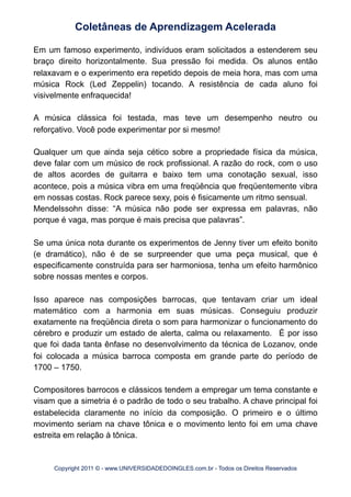 Em um famoso experimento, indivíduos eram solicitados a estenderem seu
braço direito horizontalmente. Sua pressão foi medida. Os alunos então
relaxavam e o experimento era repetido depois de meia hora, mas com uma
música Rock (Led Zeppelin) tocando. A resistência de cada aluno foi
visivelmente enfraquecida!
A música clássica foi testada, mas teve um desempenho neutro ou
reforçativo. Você pode experimentar por si mesmo!
Qualquer um que ainda seja cético sobre a propriedade física da música,
deve falar com um músico de rock profissional. A razão do rock, com o uso
de altos acordes de guitarra e baixo tem uma conotação sexual, isso
acontece, pois a música vibra em uma freqüência que freqüentemente vibra
em nossas costas. Rock parece sexy, pois é fisicamente um ritmo sensual.
Mendelssohn disse: “A música não pode ser expressa em palavras, não
porque é vaga, mas porque é mais precisa que palavras”.
Se uma única nota durante os experimentos de Jenny tiver um efeito bonito
(e dramático), não é de se surpreender que uma peça musical, que é
especificamente construída para ser harmoniosa, tenha um efeito harmônico
sobre nossas mentes e corpos.
Isso aparece nas composições barrocas, que tentavam criar um ideal
matemático com a harmonia em suas músicas. Conseguiu produzir
exatamente na freqüência direta o som para harmonizar o funcionamento do
cérebro e produzir um estado de alerta, calma ou relaxamento. É por isso
que foi dada tanta ênfase no desenvolvimento da técnica de Lozanov, onde
foi colocada a música barroca composta em grande parte do período de
1700 – 1750.
Compositores barrocos e clássicos tendem a empregar um tema constante e
visam que a simetria é o padrão de todo o seu trabalho. A chave principal foi
estabelecida claramente no início da composição. O primeiro e o último
movimento seriam na chave tônica e o movimento lento foi em uma chave
estreita em relação à tônica.
Coletâneas de Aprendizagem Acelerada
Copyright 2011 © - www.UNIVERSIDADEDOINGLES.com.br - Todos os Direitos Reservados
 
