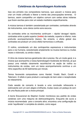 Isso era primário nos compositores barrocos, que usavam a música para
criar um modo unificado e liberar a mente das preocupações terrenas. O
barroco, assim compartilha um objetivo comum com certas obras indianas
que foram escritas para criar um estado meditativo especificamente.
A música barroca é também caracterizada por contrastes; contrastes através
de instrumentos, sons claros contra sons escuros.
Os contrastes entre os movimentos continuam – rápido/ devagar/ rápido;
contrastes entre a parte superior (treble) da melodia, superior e inferior, mais
profundo acompanhamento (baixo). No entanto, o efeito global dos
contrastes era produzir um único efeito harmonioso e unificado.
O violino, considerado um dos contrapontos expressivos e instrumentais
para a voz humana, caracterizado amplamente na musica barroca ou muitas
vezes o violoncelo, ou ainda o baixo.
O ritmo da música barroca geralmente não é preciso. De um modo geral, é a
música que acompanha a nossa Aprendizagem Acelerada de Idiomas, já que
possui uma melodia claramente reconhecível na seção de violino ou
instrumentos de cordas, com um baixo acompanhamento contínuo a um
ritmo específico de 60 batimentos por minuto.
Temos favorecido compositores como Handel, Vivaldi, Bach, Corelli e
Telemann. O efeito é para produzir a sensação de bem estar e receptividade
ao relaxamento.
Cada sessão de concerto é levada a uma conclusão refrescante e
estimulante com um som alegre e brilhante, muitas vezes um pedaço do som
de uma flauta pode ser a chave principal.
A teoria Educacional de Stephen Cooter monitorava seu padrão de ondas
cerebrais com uma máquina de eletrocardiograma. Enquanto ele ouvia a
música recomendada para o concerto ativo, encontrou uma configuração da
onda “equilibrada” e completa do cérebro, como segue:
Coletâneas de Aprendizagem Acelerada
Copyright 2011 © - www.UNIVERSIDADEDOINGLES.com.br - Todos os Direitos Reservados
 