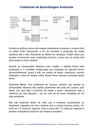 Embora os gráficos acima não estejam exatamente na escala, a música tinha
um efeito muito mensurável, a fim de aumentar a proporção de ondas
cerebrais alfa e teta. Estudando os efeitos em destaque, Cooter notou que
aqueles movimentos eram produzidos durante o sono com as ondas teta
dominantes no ritmo cerebral.
Quando as composições clássicas eram usadas, o cérebro ficava mais
equilibrado e a completa configuração era produzida da seguinte forma:
aproximadamente, iguais à alfa, em estado de alerta, crepúsculo, quando
relaxadas, e beta em estado crítico. Esses ritmos estavam presentes dessa
forma.
Stephanie Merek, uma professora de Lozanov, apontou que apenas as
composições clássicas são usadas atualmente nas aulas de Lozanov, pois
fazem com que haja a sincronia da mente e assim, reproduzem toda a
“dinâmica da vida passada”... em um ciclo de 24 horas completas de um
ciclo emocional .
Nós não podemos deixar de notar que a mudança característica na
freqüência magnética do ritmo cerebral com a música barroca produz, em
torno de 7,5 ciclos por segundo. Essa é onda alfa, 7,5 ciclos por segundo é
também a freqüência exata em que ressoa a ionosfera.
Coletâneas de Aprendizagem Acelerada
Copyright 2011 © - www.UNIVERSIDADEDOINGLES.com.br - Todos os Direitos Reservados
 