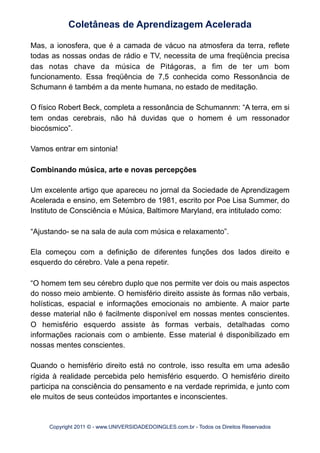 Mas, a ionosfera, que é a camada de vácuo na atmosfera da terra, reflete
todas as nossas ondas de rádio e TV, necessita de uma freqüência precisa
das notas chave da música de Pitágoras, a fim de ter um bom
funcionamento. Essa freqüência de 7,5 conhecida como Ressonância de
Schumann é também a da mente humana, no estado de meditação.
O físico Robert Beck, completa a ressonância de Schumannm: “A terra, em si
tem ondas cerebrais, não há duvidas que o homem é um ressonador
biocósmico”.
Vamos entrar em sintonia!
Combinando música, arte e novas percepções
Um excelente artigo que apareceu no jornal da Sociedade de Aprendizagem
Acelerada e ensino, em Setembro de 1981, escrito por Poe Lisa Summer, do
Instituto de Consciência e Música, Baltimore Maryland, era intitulado como:
“Ajustando- se na sala de aula com música e relaxamento”.
Ela começou com a definição de diferentes funções dos lados direito e
esquerdo do cérebro. Vale a pena repetir.
“O homem tem seu cérebro duplo que nos permite ver dois ou mais aspectos
do nosso meio ambiente. O hemisfério direito assiste às formas não verbais,
holísticas, espacial e informações emocionais no ambiente. A maior parte
desse material não é facilmente disponível em nossas mentes conscientes.
O hemisfério esquerdo assiste às formas verbais, detalhadas como
informações racionais com o ambiente. Esse material é disponibilizado em
nossas mentes conscientes.
Quando o hemisfério direito está no controle, isso resulta em uma adesão
rígida à realidade percebida pelo hemisfério esquerdo. O hemisfério direito
participa na consciência do pensamento e na verdade reprimida, e junto com
ele muitos de seus conteúdos importantes e inconscientes.
Coletâneas de Aprendizagem Acelerada
Copyright 2011 © - www.UNIVERSIDADEDOINGLES.com.br - Todos os Direitos Reservados
 