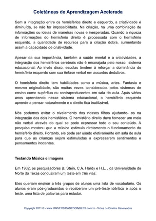 Sem a integração entre os hemisférios direito e esquerdo, a criatividade é
diminuída, se não for impossibilitada. Na criação, há uma combinação de
informações ou ideias de maneiras novas e inesperadas. Quando a riqueza
de informações do hemisfério direito é processada com o hemisfério
esquerdo, a quantidade de recursos para a criação dobra, aumentando
assim a capacidade de criatividade.
Apesar da sua importância, também a saúde mental e a criatividades, a
integração dos hemisférios cerebrais não é encorajada pelo nosso sistema
educacional. Ao invés disso, escolas tendem à reforçar a dominância do
hemisfério esquerdo com sua ênfase verbal em assuntos dedutivos.
O hemisfério direito tem habilidades como a música, artes. Fantasia e
mesmo originalidade, são muitas vezes consideradas pelos sistemas de
ensino como supérfluo ou contraproducentes em sala de aula. Após vários
anos aprendendo nesse sistema educacional, o hemisfério esquerdo
aprende a pensar naturalmente e o direito fica inutilizável.
Nós podemos evitar o nivelamento dos nossos filhos ajudando- os na
integração dos dois hemisférios. O hemisfério direito deve fornecer um meio
não verbal através do qual se pode expressar todo o seu conteúdo. A
pesquisa mostrou que a música estimula diretamente o funcionamento do
hemisfério direito. Portanto, ele pode ser usado efetivamente em sala de aula
para que as crianças sejam estimuladas a expressarem sentimentos e
pensamentos inocentes.
Testando Música e Imagens
Em 1982, os pesquisadores B. Stein, C.A. Hardy e H.L. , da Universidade do
Norte do Texas conduziram um teste em três vias:
Eles queriam ensinar a três grupos de alunos uma lista de vocabulário. Os
alunos eram pós-graduandos e receberam um pré-teste idêntico e após o
teste, uma lista de palavras para estudar.
Coletâneas de Aprendizagem Acelerada
Copyright 2011 © - www.UNIVERSIDADEDOINGLES.com.br - Todos os Direitos Reservados
 