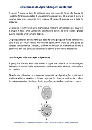 O grupo 1 ouviu a lista de palavras com um som de fundo de águas de
Handel e foram convidados à visualizarem as palavras. Já o grupo 2 ouviu a
mesma lista, mas somente com música. O grupo 3 apenas leu a lista de
palavras.
Os grupos 1 e 2 tiveram uma significativa melhora comparados ao grupo 3,
o grupo 1 teve uma vantagem significativa sobre os dois outros grupos
quanto testado uma semana depois.
Os pesquisadores concluíram que essa foi uma pesquisa muito consistente,
pois o fato de “multi canais” de entrada estimularem mais de uma parte do
cérebro verticalmente (Mclean), também estimulam os hemisférios direito e
esquerdo, em sua conexão horizontal (Sperry e Bradshaw & Nettleton).
Uma imagem vale mais que mil palavras
A pesquisa literária realizada sobre o papel da música na Aprendizagem
Acelerada foi sublinhada pela evidência de um estudo feito na Universidade
de Londres.
Através da utilização de máquinas especiais de digitalização, medimos a
atividade elétrica cerebral e fomos capazes de observar realmente o efeito
da música nos dois cérebros. As tomografias do cérebro mostram o oposto:
Coletâneas de Aprendizagem Acelerada
Copyright 2011 © - www.UNIVERSIDADEDOINGLES.com.br - Todos os Direitos Reservados
 