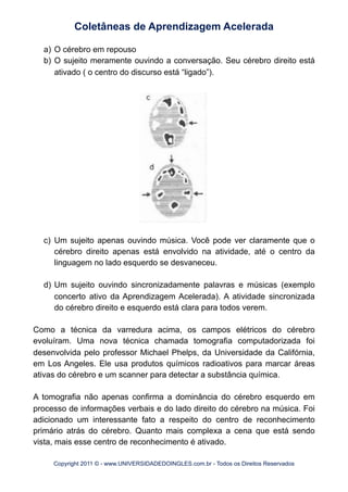 a) O cérebro em repouso
b) O sujeito meramente ouvindo a conversação. Seu cérebro direito está
ativado ( o centro do discurso está “ligado”).
c) Um sujeito apenas ouvindo música. Você pode ver claramente que o
cérebro direito apenas está envolvido na atividade, até o centro da
linguagem no lado esquerdo se desvaneceu.
d) Um sujeito ouvindo sincronizadamente palavras e músicas (exemplo
concerto ativo da Aprendizagem Acelerada). A atividade sincronizada
do cérebro direito e esquerdo está clara para todos verem.
Como a técnica da varredura acima, os campos elétricos do cérebro
evoluíram. Uma nova técnica chamada tomografia computadorizada foi
desenvolvida pelo professor Michael Phelps, da Universidade da Califórnia,
em Los Angeles. Ele usa produtos químicos radioativos para marcar áreas
ativas do cérebro e um scanner para detectar a substância química.
A tomografia não apenas confirma a dominância do cérebro esquerdo em
processo de informações verbais e do lado direito do cérebro na música. Foi
adicionado um interessante fato a respeito do centro de reconhecimento
primário atrás do cérebro. Quanto mais complexa a cena que está sendo
vista, mais esse centro de reconhecimento é ativado.
Coletâneas de Aprendizagem Acelerada
Copyright 2011 © - www.UNIVERSIDADEDOINGLES.com.br - Todos os Direitos Reservados
 