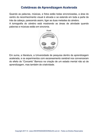 Quando as palavras, músicas, e fotos estão todas sincronizadas, a área do
centro do reconhecimento visual é ativada e se estende em toda a parte de
trás da cabeça, parecendo assim, ligar as duas metades do cérebro.
A tomografia do cérebro está mostrando as áreas de atividade quando
palavras e músicas estão em sincronia.
Em suma, a literatura, a Universidade de pesquisa dentro da aprendizagem
acelerada, e os experimentos com escaneamento cerebral nos convenceram
do efeito do “Concerto” Barroco na criação de um estado mental não só de
aprendizagem, mas também de criatividade.
Coletâneas de Aprendizagem Acelerada
Copyright 2011 © - www.UNIVERSIDADEDOINGLES.com.br - Todos os Direitos Reservados
 