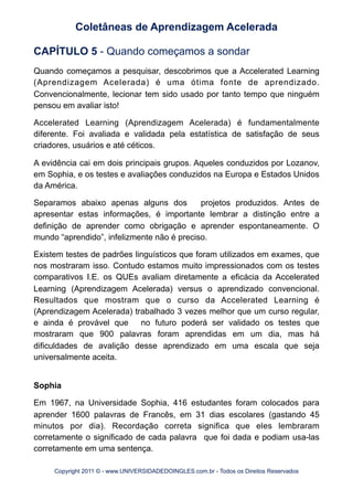 CAPÍTULO 5 - Quando começamos a sondar
Quando começamos a pesquisar, descobrimos que a Accelerated Learning
(Aprendizagem Acelerada) é uma ótima fonte de aprendizado.
Convencionalmente, lecionar tem sido usado por tanto tempo que ninguém
pensou em avaliar isto!
Accelerated Learning (Aprendizagem Acelerada) é fundamentalmente
diferente. Foi avaliada e validada pela estatística de satisfação de seus
criadores, usuários e até céticos.
A evidência cai em dois principais grupos. Aqueles conduzidos por Lozanov,
em Sophia, e os testes e avaliações conduzidos na Europa e Estados Unidos
da América.
Separamos abaixo apenas alguns dos projetos produzidos. Antes de
apresentar estas informações, é importante lembrar a distinção entre a
definição de aprender como obrigação e aprender espontaneamente. O
mundo “aprendido”, infelizmente não é preciso.
Existem testes de padrões linguísticos que foram utilizados em exames, que
nos mostraram isso. Contudo estamos muito impressionados com os testes
comparativos I.E. os QUEs avaliam diretamente a eficácia da Accelerated
Learning (Aprendizagem Acelerada) versus o aprendizado convencional.
Resultados que mostram que o curso da Accelerated Learning é
(Aprendizagem Acelerada) trabalhado 3 vezes melhor que um curso regular,
e ainda é provável que no futuro poderá ser validado os testes que
mostraram que 900 palavras foram aprendidas em um dia, mas há
dificuldades de avalição desse aprendizado em uma escala que seja
universalmente aceita.
Sophia
Em 1967, na Universidade Sophia, 416 estudantes foram colocados para
aprender 1600 palavras de Francês, em 31 dias escolares (gastando 45
minutos por dia). Recordação correta significa que eles lembraram
corretamente o significado de cada palavra que foi dada e podiam usa-las
corretamente em uma sentença.
Coletâneas de Aprendizagem Acelerada
Copyright 2011 © - www.UNIVERSIDADEDOINGLES.com.br - Todos os Direitos Reservados
 