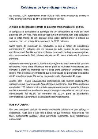 No estudo, 12% aprenderam entre 50% e 85% com recordação correta e
88% alcançaram mais de 86% de recordação correta.
A média de recordação correta de palavras memorizadas foi de 93%
A conquista é equivalente a aquisição de um vocabulário de mais de 1400
palavras em um mês. Para colocar isso em um contexto, tem sido calculado
que o leitor médio de um popular jornal pode compreender a edição da
semana, com um vocabulário de menos de 1200 palavras.
Outra forma de expressar os resultados, é que a média de estudantes
aprenderam 61 palavras por 45 minutos de aula, dentro de um currículo
escolar normal. Berlitz, o maior professor do mundo de línguas estrangeiras,
citou uma média de 200 palavras depois de 30 horas, média de 7 palavras
por hora.
A pesquisa revelou que sexo, idade e educação não eram relevantes para os
resultados. Havia uma tendência menor para as mulheres comparadas aos
homens e para os menores de 40 anos para aprender levemente mais
rápido, mas deveria ser enfatizado que a velocidade de progresso dos acima
de 40 anos foi apenas 3% menor que os de idade abaixo dos 40 anos.
Alunos com níveis educacionais significativos não tiveram desempenho
superior efetivo nos testes de Aprendizagem Acelerada. Dos 416 estudantes
estudados, 120 tinham ensino médio completo enquanto o restante tinha um
conhecimento educacional maior. As porcentagens de palavras memorizadas
corretamente foi 92.6% ao contrário de 93.3% para os estudantes
universitários. A diferença é estatisticamente insignificante.
MAS IRÁ DURAR?
Um dos princípios básicos da nossa sociedade calvinista é que esforço =
excelência. Nada que é fácil vale a pena. “O que vem fácil” nos leva ao “vai
fácil”. Certamente qualquer coisa aprendida facilmente, será rapidamente
esquecida?
Coletâneas de Aprendizagem Acelerada
Copyright 2011 © - www.UNIVERSIDADEDOINGLES.com.br - Todos os Direitos Reservados
 