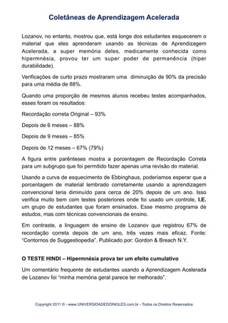 Lozanov, no entanto, mostrou que, está longe dos estudantes esquecerem o
material que eles aprenderam usando as técnicas de Aprendizagem
Acelerada, a super memória deles, medicamente conhecida como
hipermnésia, provou ter um super poder de permanência (hiper
durabilidade).
Verificações de curto prazo mostraram uma diminuição de 90% da precisão
para uma média de 88%.
Quando uma proporção de mesmos alunos recebeu testes acompanhados,
esses foram os resultados:
Recordação correta Original – 93%
Depois de 6 meses – 88%
Depois de 9 meses – 85%
Depois de 12 meses – 67% (79%)
A figura entre parênteses mostra a porcentagem de Recordação Correta
para um subgrupo que foi permitido fazer apenas uma revisão do material.
Usando a curva de esquecimento de Ebbinghaus, poderíamos esperar que a
porcentagem de material lembrado corretamente usando a aprendizagem
convencional teria diminuído para cerca de 20% depois de um ano. Isso
verifica muito bem com testes posteriores onde foi usado um controle, I.E.
um grupo de estudantes que foram ensinados. Esse mesmo programa de
estudos, mas com técnicas convencionais de ensino.
Em contraste, a linguagem de ensino de Lozanov que registrou 67% de
recordação correta depois de um ano, três vezes mais eficaz. Fonte:
“Contornos de Suggestiopedia”. Publicado por: Gordon & Breach N.Y.
O TESTE HINDI – Hipermnésia prova ter um efeito cumulativo
Um comentário frequente de estudantes usando a Aprendizagem Acelerada
de Lozanov foi “minha memória geral parece ter melhorado”.
Coletâneas de Aprendizagem Acelerada
Copyright 2011 © - www.UNIVERSIDADEDOINGLES.com.br - Todos os Direitos Reservados
 