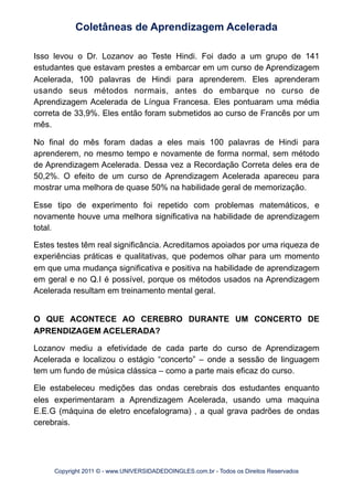 Isso levou o Dr. Lozanov ao Teste Hindi. Foi dado a um grupo de 141
estudantes que estavam prestes a embarcar em um curso de Aprendizagem
Acelerada, 100 palavras de Hindi para aprenderem. Eles aprenderam
usando seus métodos normais, antes do embarque no curso de
Aprendizagem Acelerada de Língua Francesa. Eles pontuaram uma média
correta de 33,9%. Eles então foram submetidos ao curso de Francês por um
mês.
No final do mês foram dadas a eles mais 100 palavras de Hindi para
aprenderem, no mesmo tempo e novamente de forma normal, sem método
de Aprendizagem Acelerada. Dessa vez a Recordação Correta deles era de
50,2%. O efeito de um curso de Aprendizagem Acelerada apareceu para
mostrar uma melhora de quase 50% na habilidade geral de memorização.
Esse tipo de experimento foi repetido com problemas matemáticos, e
novamente houve uma melhora significativa na habilidade de aprendizagem
total.
Estes testes têm real significância. Acreditamos apoiados por uma riqueza de
experiências práticas e qualitativas, que podemos olhar para um momento
em que uma mudança significativa e positiva na habilidade de aprendizagem
em geral e no Q.I é possível, porque os métodos usados na Aprendizagem
Acelerada resultam em treinamento mental geral.
O QUE ACONTECE AO CEREBRO DURANTE UM CONCERTO DE
APRENDIZAGEM ACELERADA?
Lozanov mediu a efetividade de cada parte do curso de Aprendizagem
Acelerada e localizou o estágio “concerto” – onde a sessão de linguagem
tem um fundo de música clássica – como a parte mais eficaz do curso.
Ele estabeleceu medições das ondas cerebrais dos estudantes enquanto
eles experimentaram a Aprendizagem Acelerada, usando uma maquina
E.E.G (máquina de eletro encefalograma) , a qual grava padrões de ondas
cerebrais.
Coletâneas de Aprendizagem Acelerada
Copyright 2011 © - www.UNIVERSIDADEDOINGLES.com.br - Todos os Direitos Reservados
 