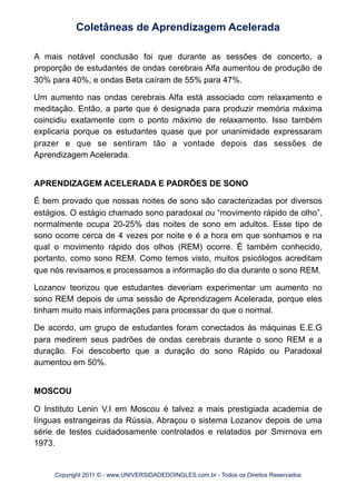 A mais notável conclusão foi que durante as sessões de concerto, a
proporção de estudantes de ondas cerebrais Alfa aumentou de produção de
30% para 40%, e ondas Beta caíram de 55% para 47%.
Um aumento nas ondas cerebrais Alfa está associado com relaxamento e
meditação. Então, a parte que é designada para produzir memória máxima
coincidiu exatamente com o ponto máximo de relaxamento. Isso também
explicaria porque os estudantes quase que por unanimidade expressaram
prazer e que se sentiram tão a vontade depois das sessões de
Aprendizagem Acelerada.
APRENDIZAGEM ACELERADA E PADRÕES DE SONO
É bem provado que nossas noites de sono são caracterizadas por diversos
estágios. O estágio chamado sono paradoxal ou “movimento rápido de olho”,
normalmente ocupa 20-25% das noites de sono em adultos. Esse tipo de
sono ocorre cerca de 4 vezes por noite e é a hora em que sonhamos e na
qual o movimento rápido dos olhos (REM) ocorre. É também conhecido,
portanto, como sono REM. Como temos visto, muitos psicólogos acreditam
que nós revisamos e processamos a informação do dia durante o sono REM.
Lozanov teorizou que estudantes deveriam experimentar um aumento no
sono REM depois de uma sessão de Aprendizagem Acelerada, porque eles
tinham muito mais informações para processar do que o normal.
De acordo, um grupo de estudantes foram conectados às máquinas E.E.G
para medirem seus padrões de ondas cerebrais durante o sono REM e a
duração. Foi descoberto que a duração do sono Rápido ou Paradoxal
aumentou em 50%.
MOSCOU
O Instituto Lenin V.I em Moscou é talvez a mais prestigiada academia de
línguas estrangeiras da Rússia. Abraçou o sistema Lozanov depois de uma
série de testes cuidadosamente controlados e relatados por Smirnova em
1973.
Coletâneas de Aprendizagem Acelerada
Copyright 2011 © - www.UNIVERSIDADEDOINGLES.com.br - Todos os Direitos Reservados
 