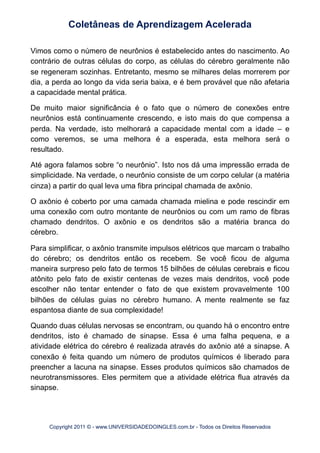 Vimos como o número de neurônios é estabelecido antes do nascimento. Ao
contrário de outras células do corpo, as células do cérebro geralmente não
se regeneram sozinhas. Entretanto, mesmo se milhares delas morrerem por
dia, a perda ao longo da vida seria baixa, e é bem provável que não afetaria
a capacidade mental prática.
De muito maior significância é o fato que o número de conexões entre
neurônios está continuamente crescendo, e isto mais do que compensa a
perda. Na verdade, isto melhorará a capacidade mental com a idade – e
como veremos, se uma melhora é a esperada, esta melhora será o
resultado.
Até agora falamos sobre “o neurônio”. Isto nos dá uma impressão errada de
simplicidade. Na verdade, o neurônio consiste de um corpo celular (a matéria
cinza) a partir do qual leva uma fibra principal chamada de axônio.
O axônio é coberto por uma camada chamada mielina e pode rescindir em
uma conexão com outro montante de neurônios ou com um ramo de fibras
chamado dendritos. O axônio e os dendritos são a matéria branca do
cérebro.
Para simplificar, o axônio transmite impulsos elétricos que marcam o trabalho
do cérebro; os dendritos então os recebem. Se você ficou de alguma
maneira surpreso pelo fato de termos 15 bilhões de células cerebrais e ficou
atônito pelo fato de existir centenas de vezes mais dendritos, você pode
escolher não tentar entender o fato de que existem provavelmente 100
bilhões de células guias no cérebro humano. A mente realmente se faz
espantosa diante de sua complexidade!
Quando duas células nervosas se encontram, ou quando há o encontro entre
dendritos, isto é chamado de sinapse. Essa é uma falha pequena, e a
atividade elétrica do cérebro é realizada através do axônio até a sinapse. A
conexão é feita quando um número de produtos químicos é liberado para
preencher a lacuna na sinapse. Esses produtos químicos são chamados de
neurotransmissores. Eles permitem que a atividade elétrica flua através da
sinapse.
Coletâneas de Aprendizagem Acelerada
Copyright 2011 © - www.UNIVERSIDADEDOINGLES.com.br - Todos os Direitos Reservados
 