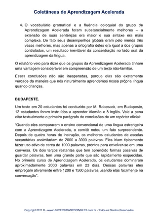 4. O vocabulário gramatical e a fluência coloquial do grupo de
Aprendizagem Acelerada foram substancialmente melhores – a
extensão de suas sentenças era maior e sua sintaxe era mais
complexa. De fato seus desempenhos globais eram pelo menos três
vezes melhores, mas apenas a ortografia deles era igual a dos grupos
controlados, um resultado inevitável da concentração no lado oral da
aprendizagem da língua.
O relatório veio para dizer que os grupos da Aprendizagem Acelerada tinham
uma vantagem considerável em compreensão de um texto não-familiar.
Essas conclusões não são inesperadas, porque elas são exatamente
verdade da maneira que nós naturalmente aprendemos nossa própria língua
quando crianças.
BUDAPESTE.
Um teste em 20 estudantes foi conduzido por M. Rabesack, em Budapeste,
12 estudantes foram instruídos a aprender Alemão e 8 inglês. Vale a pena
citar textualmente o primeiro parágrafo de conclusões de um repórter oficial:
“Quando eles compararam o ensino convencional de uma língua estrangeira
com a Aprendizagem Acelerada, o comitê notou um fato surpreendente.
Depois de quatro horas de instrução, os melhores estudantes de escolas
secundárias assimilariam de 2000 a 3000 palavras. Eles iriam tipicamente
fazer uso ativo de cerca de 1000 palavras, prontos para envolver-se em uma
conversa. Os dois terços restantes que tem aprendido formas passivas de
guardar palavras, tem uma grande parte que são rapidamente esquecidas.
No primeiro curso de Aprendizagem Acelerada, os estudantes dominaram
aproximadamente 2000 palavras em 23 dias. Dessas palavras eles
empregam ativamente entre 1200 e 1500 palavras usando elas facilmente na
conversação”.
Coletâneas de Aprendizagem Acelerada
Copyright 2011 © - www.UNIVERSIDADEDOINGLES.com.br - Todos os Direitos Reservados
 