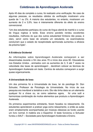 Após 45 dias de completo o curso, foi realizado uma verificação. No caso de
algumas pessoas, os resultados obtidos da verificação mostraram uma
queda de 1 ou 2%. A maioria dos estudantes, no entanto, mostraram um
aumento de 2 e 3,5%. Isso é inteiramente diferente do efeito do ensino
convencional.
“Um dos estudantes participou do curso de língua alemã de manhã e o curso
de língua inglesa à tarde. Esse ensino paralelo rendeu excelentes
resultados, melhores do que dos outros estudantes! Embora não possa, é
claro, servir como base de amostra um estudante, os examinadores
concluíram que o estado de receptividade aprimorada aumentou a eficácia
da próxima lição”.
A Evidência Ocidental
As informações sobre Aprendizagem Acelerada começaram a ser
disseminadas durante o fim dos anos 70 e início dos anos 80. Educadores
nos Estados Unidos , animados com os aumentos de 3, 5 até 7 vezes na
velocidade das taxas de aprendizagem , decidiram colocar as técnicas de
Aprendizagem Acelerada em teste. Centros de estudos começaram a surgir
quase organicamente.
A Universidade de Iowa
Um dos primeiros foi a Universidade de Iowa, lar do psicólogo Dr. Don
Schuster, Professor de Psicologia da Universidade. No início de sua
pesquisa era inevitável a tentativa e erro. Ele não tinha ideia se um elemento
qualquer foi a chave ou, se como sabemos agora, foi uma sutil e
harmoniosa combinação de muitos elementos que produziu a Aprendizagem
Acelerada.
Os primeiros experimentos entretanto, foram focados no relaxamento. Os
estudantes aprenderam a praticar yoga como relaxamento, e então as aulas
eram simplesmente acompanhadas por músicas clássicas ao fundo usando
um livro normal. A matéria era o Espanhol. O teste funcionou e Schuster
fundou o SALT – Sociedade para Aprendizagem Acelerada e Ensino.
Coletâneas de Aprendizagem Acelerada
Copyright 2011 © - www.UNIVERSIDADEDOINGLES.com.br - Todos os Direitos Reservados
 