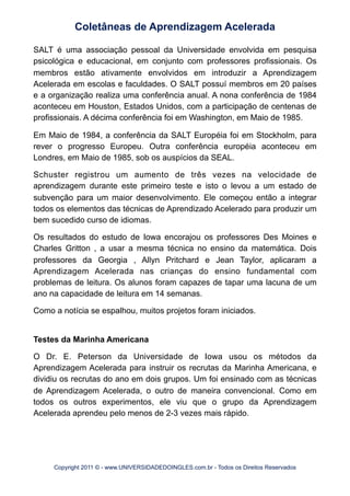 SALT é uma associação pessoal da Universidade envolvida em pesquisa
psicológica e educacional, em conjunto com professores profissionais. Os
membros estão ativamente envolvidos em introduzir a Aprendizagem
Acelerada em escolas e faculdades. O SALT possuí membros em 20 países
e a organização realiza uma conferência anual. A nona conferência de 1984
aconteceu em Houston, Estados Unidos, com a participação de centenas de
profissionais. A décima conferência foi em Washington, em Maio de 1985.
Em Maio de 1984, a conferência da SALT Européia foi em Stockholm, para
rever o progresso Europeu. Outra conferência européia aconteceu em
Londres, em Maio de 1985, sob os auspícios da SEAL.
Schuster registrou um aumento de três vezes na velocidade de
aprendizagem durante este primeiro teste e isto o levou a um estado de
subvenção para um maior desenvolvimento. Ele começou então a integrar
todos os elementos das técnicas de Aprendizado Acelerado para produzir um
bem sucedido curso de idiomas.
Os resultados do estudo de Iowa encorajou os professores Des Moines e
Charles Gritton , a usar a mesma técnica no ensino da matemática. Dois
professores da Georgia , Allyn Pritchard e Jean Taylor, aplicaram a
Aprendizagem Acelerada nas crianças do ensino fundamental com
problemas de leitura. Os alunos foram capazes de tapar uma lacuna de um
ano na capacidade de leitura em 14 semanas.
Como a notícia se espalhou, muitos projetos foram iniciados.
Testes da Marinha Americana
O Dr. E. Peterson da Universidade de Iowa usou os métodos da
Aprendizagem Acelerada para instruir os recrutas da Marinha Americana, e
dividiu os recrutas do ano em dois grupos. Um foi ensinado com as técnicas
de Aprendizagem Acelerada, o outro de maneira convencional. Como em
todos os outros experimentos, ele viu que o grupo da Aprendizagem
Acelerada aprendeu pelo menos de 2-3 vezes mais rápido.
Coletâneas de Aprendizagem Acelerada
Copyright 2011 © - www.UNIVERSIDADEDOINGLES.com.br - Todos os Direitos Reservados
 