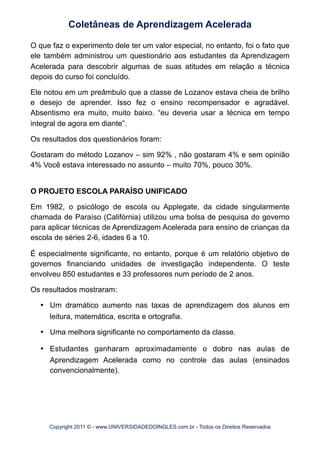 O que faz o experimento dele ter um valor especial, no entanto, foi o fato que
ele também administrou um questionário aos estudantes da Aprendizagem
Acelerada para descobrir algumas de suas atitudes em relação a técnica
depois do curso foi concluído.
Ele notou em um preâmbulo que a classe de Lozanov estava cheia de brilho
e desejo de aprender. Isso fez o ensino recompensador e agradável.
Absentismo era muito, muito baixo. “eu deveria usar a técnica em tempo
integral de agora em diante”.
Os resultados dos questionários foram:
Gostaram do método Lozanov – sim 92% , não gostaram 4% e sem opinião
4% Você estava interessado no assunto – muito 70%, pouco 30%.
O PROJETO ESCOLA PARAÍSO UNIFICADO
Em 1982, o psicólogo de escola ou Applegate, da cidade singularmente
chamada de Paraíso (Califórnia) utilizou uma bolsa de pesquisa do governo
para aplicar técnicas de Aprendizagem Acelerada para ensino de crianças da
escola de séries 2-6, idades 6 a 10.
É especialmente significante, no entanto, porque é um relatório objetivo de
governos financiando unidades de investigação independente. O teste
envolveu 850 estudantes e 33 professores num período de 2 anos.
Os resultados mostraram:
•	

 Um dramático aumento nas taxas de aprendizagem dos alunos em
leitura, matemática, escrita e ortografia.
•	

 Uma melhora significante no comportamento da classe.
•	

 Estudantes ganharam aproximadamente o dobro nas aulas de
Aprendizagem Acelerada como no controle das aulas (ensinados
convencionalmente).
Coletâneas de Aprendizagem Acelerada
Copyright 2011 © - www.UNIVERSIDADEDOINGLES.com.br - Todos os Direitos Reservados
 
