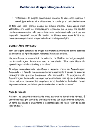 •	

 Professores do projeto continuaram (depois de dois anos usando o
método) para demonstrar altos níveis de confiança e controle da classe
O fato que essa grande escala de estudo mostrou duas vezes mais
velocidade em taxas de aprendizagem, enquanto que o teste em adultos
medianamente mostra pelo menos três vezes mais velocidade que é pra ser
esperada. No estudo na escola paraíso, as idades foram entre 6-10 anos,
que é de qualquer forma um período de aprendizagem rápida.
COMENTÁRIO IMPRESSO
Tem tido agora centenas de artigos na Imprensa Americana dando detalhes
da eficiência da Aprendizagem Acelerada nas salas de aula.
Harpers Bazaar, em sua edição de setembro de 1980 fez um artigo completo
da Aprendizagem Acelerada sob a manchete “Alta velocidade de
aprendizagem – fale outra língua em dias”.
O artigo perceptivamente identificou o aspecto chave da Aprendizagem
Acelerada – o fato de que a mente humana realmente é capaz de proezas
inimagináveis quando bloqueios são removidos. O programa de
Aprendizagem Acelerada, ele reportou “é orientado para ajudar a dissolver
medo, culpa e pensamentos negativos sobre habilidades limitadas. Nesse
lugar eles criam expectativas positivas de altas taxas de sucesso”.
Nota de rodapé:
Paraíso, na verdade é uma cidade muito atraente na fronteira de Nevada. É
assim chamada por causa de um cassino e não por causa de sua topografia.
O nome da cidade é atualmente a decomposição da frase “ par de dados
(pair of dice)”.
Coletâneas de Aprendizagem Acelerada
Copyright 2011 © - www.UNIVERSIDADEDOINGLES.com.br - Todos os Direitos Reservados
 