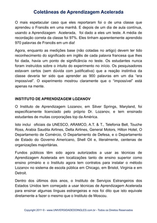 O mais espetacular caso que eles reportaram foi o de uma classe que
aprendeu o Francês em uma manhã. E depois de um dia de aula contínua,
usando a Aprendizagem Acelerada, foi dado a eles um teste. A média de
recordação correta da classe foi 97%. Eles tinham aparentemente aprendido
970 palavras de Francês em um dia!
Agora, enquanto as medições base (não cotadas no artigo) devem ter tido
reconhecimento do significado em inglês de cada palavra francesa que lhes
foi dada, havia um ponto de significância no teste. Os estudantes nunca
foram instruídos sobre o intuito do experimento no início. Os pesquisadores
estavam certos (sem dúvida com justificativa) que a reação instintiva da
classe deveria ter sido que aprender as 900 palavras em um dia “era
impossível”. O experimento mostrou claramente que o “impossível” está
apenas na mente.
INSTITUTO DE APRENDIZAGEM LOZANOV
O Instituto de Aprendizagem Lozanov, em Silver Springs, Maryland, foi
especificamente licenciado pelo próprio Dr. Lozanov, e tem ensinado
estudantes de muitas corporações top da América.
Isto inclui oficiais da UNESCO, ARAMCO, A.T. & T., Telefonia Bell, Touche
Ross, Arabia Saudita Airlines, Delta Airlines, General Motors, Hilton Hotel, O
Departamento de Comércio, O Departamento de Defesa, e o Departamento
de Estado do Governo Americano, Shell Oil e, literalmente, centenas de
organizações majoritárias.
Fundos públicos têm sido agora autorizados a usar as técnicas de
Aprendizagem Acelerada em localizações tanto de ensino superior como
ensino primário e o Instituto agora tem contratos para instalar o método
Lozanov no sistema de escola pública em Chicago, em Bristol, Virginia e em
Detroit.
Dentro dos últimos dois anos, o Instituto de Serviços Estrangeiros dos
Estados Unidos tem começado a usar técnicas de Aprendizagem Acelerada
para ensinar algumas línguas estrangeiras e nos foi dito que isto equivale
diretamente a fazer o mesmo que o Instituto de Moscou.
Coletâneas de Aprendizagem Acelerada
Copyright 2011 © - www.UNIVERSIDADEDOINGLES.com.br - Todos os Direitos Reservados
 