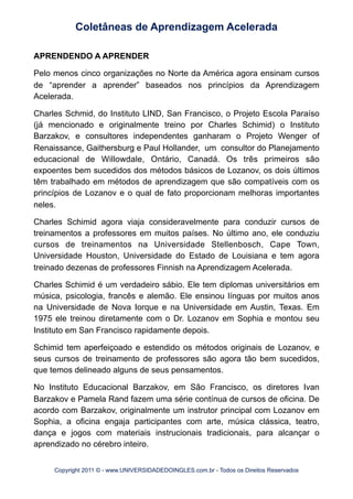 APRENDENDO A APRENDER
Pelo menos cinco organizações no Norte da América agora ensinam cursos
de “aprender a aprender” baseados nos princípios da Aprendizagem
Acelerada.
Charles Schmid, do Instituto LIND, San Francisco, o Projeto Escola Paraíso
(já mencionado e originalmente treino por Charles Schimid) o Instituto
Barzakov, e consultores independentes ganharam o Projeto Wenger of
Renaissance, Gaithersburg e Paul Hollander, um consultor do Planejamento
educacional de Willowdale, Ontário, Canadá. Os três primeiros são
expoentes bem sucedidos dos métodos básicos de Lozanov, os dois últimos
têm trabalhado em métodos de aprendizagem que são compatíveis com os
princípios de Lozanov e o qual de fato proporcionam melhoras importantes
neles.
Charles Schimid agora viaja consideravelmente para conduzir cursos de
treinamentos a professores em muitos países. No último ano, ele conduziu
cursos de treinamentos na Universidade Stellenbosch, Cape Town,
Universidade Houston, Universidade do Estado de Louisiana e tem agora
treinado dezenas de professores Finnish na Aprendizagem Acelerada.
Charles Schimid é um verdadeiro sábio. Ele tem diplomas universitários em
música, psicologia, francês e alemão. Ele ensinou línguas por muitos anos
na Universidade de Nova Iorque e na Universidade em Austin, Texas. Em
1975 ele treinou diretamente com o Dr. Lozanov em Sophia e montou seu
Instituto em San Francisco rapidamente depois.
Schimid tem aperfeiçoado e estendido os métodos originais de Lozanov, e
seus cursos de treinamento de professores são agora tão bem sucedidos,
que temos delineado alguns de seus pensamentos.
No Instituto Educacional Barzakov, em São Francisco, os diretores Ivan
Barzakov e Pamela Rand fazem uma série contínua de cursos de oficina. De
acordo com Barzakov, originalmente um instrutor principal com Lozanov em
Sophia, a oficina engaja participantes com arte, música clássica, teatro,
dança e jogos com materiais instrucionais tradicionais, para alcançar o
aprendizado no cérebro inteiro.
Coletâneas de Aprendizagem Acelerada
Copyright 2011 © - www.UNIVERSIDADEDOINGLES.com.br - Todos os Direitos Reservados
 